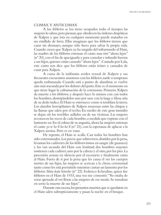 FIN DE UN MUNDO




CLIMAX Y ANTICLIMAX
        A los klóketen se los tiene ocupados todo el tiempo; las
mujeres lo saben, pero piensan que obedecen las órdenes despóticas
de Xalpen y que ésta en cualquier momento puede matarlos en
un estallido de furia. Ellas imaginan que los klóketen tienen que
cazar sin desmayo, aunque sólo fuera para salvar la propia vida.
Cuando creen que Xalpen ya ha surgido del inframundo al Hain,
las madres de los klóketen entonan el canto maa tóni “ahora lejos”
(nº 20), con el ﬁn de apaciguarla y para consolar e infundir fuerzas
a sus hijos, quienes están cazando “ahora lejos”. Cantado por Lola,
este canto nos dice que los klóketen están tristes y cansados de
cazar para Xalpen.
        A causa de la indómita avidez sexual de Xalpen y sus
frecuentes encuentros amorosos con los klóketen, tarde o temprano
queda embarazada. Cuando está a punto de alumbrar, se vuelve
aún más iracunda por los dolores del parto. Este es el momento en
que tiene lugar la culminación de la ceremonia. Primero, Xalpen
da muerte a los klóketen, y después hace lo mismo con casi todos
los hombres, destripándolos uno por uno con la larga y ﬁlosa uña
de su dedo índice. El Hain se estremece como si temblara la tierra.
Los alaridos horripilantes de Xalpen resuenan entre las chispas y
las llamas que salen por el techo. En medio de este gran tumulto
se dejan oír los terribles aullidos wa de sus víctimas. Las mujeres
reconocen las voces de cada hombre, a medida que expiran con el
lastimero wa. En el colmo de su angustia, ahora las mujeres entonan
el canto yo te ho lí ho ho lí (nº 21), con la esperanza de aplacar a la
Xalpen asesina. Pero es en vano.
        De repente, el Hain se acalla. Casi todos los hombres han
sido exterminados. Los pocos que sobreviven, abatidos por la pena,
levantan los cadáveres de los klóketen tintos en sangre (de guanaco)
y los van sacando del Hain con lentitud; dos hombres mayores
sostienen cada cadáver, uno por la cabeza y el otro, por los pies. La
procesión avanza en silencio por el escenario y ﬁnalmente entra
al Hain. Fuera de sí por la pena que les causa el ver los cuerpos
inertes de sus hijos, las mujeres se acercan a la choza ceremonial
tanto como les está permitido mientras cantan un lamento por los
klóketen: Hain kojn hórosho (nº 22). Federico Echeuline, quien fue
klóketen en el Hain de 1933, una vez me comentó: “Yo estaba de
veras apenado al ver llorar a las mujeres de ese modo. Se tomaban
en serio la muerte de sus hijos”.
        Durante esta escena, los presuntos muertos que se quedaron en
el Hain salen subrepticiamente y pasan la noche en el bosque.


                                                                                     225
 