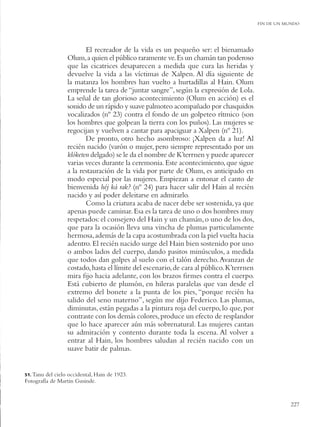 FIN DE UN MUNDO




                         El recreador de la vida es un pequeño ser: el bienamado
                  Olum, a quien el público raramente ve. Es un chamán tan poderoso
                  que las cicatrices desaparecen a medida que cura las heridas y
                  devuelve la vida a las víctimas de Xalpen. Al día siguiente de
                  la matanza los hombres han vuelto a hurtadillas al Hain. Olum
                  emprende la tarea de “juntar sangre”, según la expresión de Lola.
                  La señal de tan glorioso acontecimiento (Olum en acción) es el
                  sonido de un rápido y suave palmoteo acompañado por chasquidos
                  vocalizados (nº 23) contra el fondo de un golpeteo rítmico (son
                  los hombres que golpean la tierra con los puños). Las mujeres se
                  regocijan y vuelven a cantar para apaciguar a Xalpen (nº 21).
                         De pronto, otro hecho asombroso: ¡Xalpen da a luz! Al
                  recién nacido (varón o mujer, pero siempre representado por un
                  klóketen delgado) se le da el nombre de K’terrnen y puede aparecer
                  varias veces durante la ceremonia. Este acontecimiento, que sigue
                  a la restauración de la vida por parte de Olum, es anticipado en
                  modo especial por las mujeres. Empiezan a entonar el canto de
                  bienvenida héj ká rak? (nº 24) para hacer salir del Hain al recién
                  nacido y así poder deleitarse en admirarlo.
                         Como la criatura acaba de nacer debe ser sostenida, ya que
                  apenas puede caminar. Esa es la tarea de uno o dos hombres muy
                  respetados: el consejero del Hain y un chamán, o uno de los dos,
                  que para la ocasión lleva una vincha de plumas particulamente
                  hermosa, además de la capa acostumbrada con la piel vuelta hacia
                  adentro. El recién nacido surge del Hain bien sostenido por uno
                  o ambos lados del cuerpo, dando pasitos minúsculos, a medida
                  que todos dan golpes al suelo con el talón derecho. Avanzan de
                  costado, hasta el límite del escenario, de cara al público. K’terrnen
                  mira ﬁjo hacia adelante, con los brazos ﬁrmes contra el cuerpo.
                  Está cubierto de plumón, en hileras paralelas que van desde el
                  extremo del bonete a la punta de los pies, “porque recién ha
                  salido del seno materno”, según me dijo Federico. Las plumas,
                  diminutas, están pegadas a la pintura roja del cuerpo, lo que, por
                  contraste con los demás colores, produce un efecto de resplandor
                  que lo hace aparecer aún más sobrenatural. Las mujeres cantan
                  su admiración y contento durante toda la escena. Al volver a
                  entrar al Hain, los hombres saludan al recién nacido con un
                  suave batir de palmas.


51. Tanu del cielo occidental, Hain de 1923.
Fotografía de Martin Gusinde.


                                                                                                     227
 