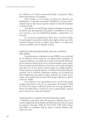 CANTOS SELK’NAM DE LA GRAN CEREMONIA




                los cadáveres a la choza ceremonial, donde el pequeño Olum
                obrará prestamente sus milagros.
                       Lola siempre se reía mucho al imitar los ademanes de
                Halaháches y a menudo comentaba:“Halaháches era muy malo”.
                Angela Loij me dijo una vez que las mujeres se reían de él porque
                le tenían miedo.
                       ¿Por qué los cuernos? Porque, según la mitología, el antepasado
                de hóowin que desempeñaba este papel se transformó en un pez
                con cuernos, y por eso Halaháches llegaba a adquirirlos o ya
                los tenía.
                       La ceremonia propiamente dicha tiene un ﬁnal sencillo:
                los participantes masculinos deciden por algún motivo que debe
                terminar. Shoort efectúa su última visita diaria y el supervisor
                anuncia al público que ha llegado el ﬁnal17.


                INDICE Y TRASCRIPCIONES DE LOS CANTOS
                DEL HAIN
                       Las grabaciones se realizaron con un UHER, a una velocidad
                de 19. Muchos de los cantos de este álbum fueron grabados en
                ocasiones distintas y en condiciones acústicas levemente diferentes;
                por lo tanto, los niveles de las voces en determinados cantos varían.
                Las transcripciones del selk’nam se hicieron con la ayuda de Angela
                Loij, pero no se han hecho todavía según un código fonético.
                Deseo expresar mi agradecimiento a Christos Clairis por haberme
                ayudado con la notación. Esperamos analizar, en un futuro, los
                datos lingüísticos que pude recoger, incluidos los textos de los
                cantos. Los estudios más recientes de la lengua selk’nam se deben
                a Elena L. Najlis.
                       Con respecto a las características de la voz de Lola, puede
                resultar interesante la cita de un comentario de Gusinde (1982,
                II: 1014): “Las mujeres selk’nam tienen una voz muy profunda y
                fuerte, de timbre lleno y sonoro. A veces se puede llegar a pensar
                que se trata de un canto de hombres”.


                VEINTICINCO CANTOS DE ESCENAS DEL HAIN
                1. Háichula: canto para antes del amanecer (últimas horas de la
                noche); signiﬁcado de la palabra del título desconocido; lo cantan
                las mujeres; (Gusinde, 1982, II: 1014-1015, 1038-1041). Texto:
                Lola habla en castellano todas las mujeres (cantan), klóketen todos
                afuera (de caza).


230
 