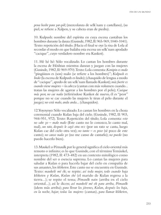 FIN DE UN MUNDO




pena hoshr para yar-pál; (mezcolanza de selk’nam y castellano), (su
piel, se reﬁere a Xalpen, y su cabeza eran de piedra).

10. Kulpush: nombre del espíritu en cuya escena cantaban los
hombres durante la danza (Gusinde, 1982, II: 965-969, 1040-1041).
Texto: repetición del título. (Hacia el ﬁnal se oye la risa de Lola al
recordar el modo en que bailaba esta escena un selk’nam apodado
“cacique”, cuyo verdadero nombre era Kankot).

11. Hé hé hé: Sólo vocalizado. Lo cantan los hombres durante
la escena de Hóshtan mientras danzan y juegan con las mujeres
(Gusinde, 1982, II: 969-970).Texto: Lola comenta: Konipin es malo
“pingüinos es (son) malo (se reﬁere a los hombres)”; Kulpush es
lindo (la escena de Kulpush es lindo); (chasquido de lengua a modo
de “cacique”, apodo de un selk’nam llamado Kankot); más fuerte es
cuando viene mujeres – la cabeza (cantan con más volumen cuando...
tratan las mujeres de agarrar a los hombres por el pelo); Cacique
más peor, no cae nada (reﬁriéndose Kankot de nuevo, él es “peor”
porque no se cae cuando las mujeres le tiran el pelo durante el
juego); no está malo, anda anda... (chasquidos).

12.Yoyoyoyo: Sólo vocalizado. Lo cantan los hombres en la choza
ceremonial cuando Kulan baja del cielo. (Gusinde, 1982, II: 903,
944-951, 972). Texto: Repetición del título; Lola comenta: esto
no sabe yo – malo malo (Este canto no lo conozco, lo canto mal,
mal), un rato, después le cayó otra vez (por un rato se canta, luego
Kulan cae del cielo otra vez); no tanto – es poco (sé poco de este
canto); no canso nada yo (no me canso de cantarlo); no puedo (no
puedo hacerlo bien).

13. Maukel: o Pémaulk por lo general signiﬁca el cielo oriental más
remoto o inﬁnito; es lo que Gusinde, con el término Temáukel,
interpreta (1982, II: 473-482) en un contexto mitológico como
nombre del ser o esencia suprema. Lo cantan las mujeres para
saludar a Kulan o para hacerla bajar del cielo en compañía de
sus amantes, los klóketen. Este canto no se encuentra en Gusinde.
Texto: maukelé mé ék; se repite; así toda mujer, todo cuando baja
klóketen y Kulan, Kulan shé (el marido de Kulan regresa a la
tierra...); se repite el tema; Pémaulk nain (arriba en el cielo
oriental...); así le dicen; así maukelé mé ek para arriba, Pémaulk
(idem más arriba); para llevar los jóvenes, Kulan, después los baja,
en la noche, bajar; todas las mujeres (cantan), para llamar klóketen,


                                                                                    233
 