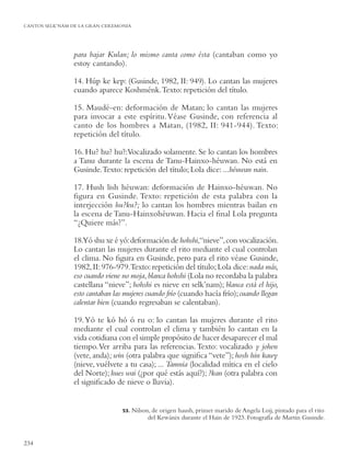 CANTOS SELK’NAM DE LA GRAN CEREMONIA




                para bajar Kulan; lo mismo canta como ésta (cantaban como yo
                estoy cantando).

                14. Húp ke kep: (Gusinde, 1982, II: 949). Lo cantan las mujeres
                cuando aparece Koshménk. Texto: repetición del título.

                15. Maudé-en: deformación de Matan; lo cantan las mujeres
                para invocar a este espíritu. Véase Gusinde, con referencia al
                canto de los hombres a Matan, (1982, II: 941-944). Texto:
                repetición del título.

                16. Hu? hu? hu?:Vocalizado solamente. Se lo cantan los hombres
                a Tanu durante la escena de Tanu-Hainxo-héuwan. No está en
                Gusinde. Texto: repetición del título; Lola dice: ...héuwan nain.

                17. Hush lish héuwan: deformación de Hainxo-héuwan. No
                ﬁgura en Gusinde. Texto: repetición de esta palabra con la
                interjección hu?ku?; lo cantan los hombres mientras bailan en
                la escena de Tanu-Hainxohéuwan. Hacia el ﬁnal Lola pregunta
                “¿Quiere más?”.

                18.Yó shu xe é yó: deformación de hohshi,“nieve”, con vocalización.
                Lo cantan las mujeres durante el rito mediante el cual controlan
                el clima. No ﬁgura en Gusinde, pero para el rito véase Gusinde,
                1982, II: 976-979.Texto: repetición del título; Lola dice: nada más,
                eso cuando viene no moja, blanca hohshi (Lola no recordaba la palabra
                castellana “nieve”; hohshi es nieve en selk’nam); blanca está el hijo,
                esto cantaban las mujeres cuando frío (cuando hacía frío); cuando llegan
                calentar bien (cuando regresaban se calentaban).

                19. Yó te kó hó ó ru o: lo cantan las mujeres durante el rito
                mediante el cual controlan el clima y también lo cantan en la
                vida cotidiana con el simple propósito de hacer desaparecer el mal
                tiempo. Ver arriba para las referencias. Texto: vocalizado y johen
                (vete, anda); win (otra palabra que signiﬁca “vete”); hosh hin kawy
                (nieve, vuélvete a tu casa); ... Tamnia (localidad mítica en el cielo
                del Norte); hues wai (¿por qué estás aquí?); ?kan (otra palabra con
                el signiﬁcado de nieve o lluvia).


                                 53.   Nilson, de origen haush, primer marido de Angela Loij, pintado para el rito
                                             del Kewánix durante el Hain de 1923. Fotografía de Martin Gusinde.


234
 