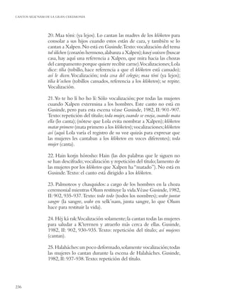 CANTOS SELK’NAM DE LA GRAN CEREMONIA




                20. Maa tóni: (ya lejos). Lo cantan las madres de los klóketen para
                consolar a sus hijos cuando estos están de caza, y también se lo
                cantan a Xalpen. No está en Gusinde.Texto: vocalización del tema
                tul úlichen (corazón hermoso, alabanza a Xalpen); kawj waixen (buscar
                casa, hay aquí una referencia a Xalpen, que mira hacia las chozas
                del campamento porque quiere recibir carne).Vocalizaciones; Lola
                dice: tilia (tobillo, hace referencia a que el klóketen está cansado);
                así le dicen. Vocalización; toda cosa del colegio; maa tóni (ya lejos);
                tilia k’ochen (tobillos cansados, referencia a los klóketen); se repite.
                Vocalización.

                21.Yo te ho lí ho ho lí: Sólo vocalización; por todas las mujeres
                cuando Xalpen extermina a los hombres. Este canto no está en
                Gusinde, pero para esta escena véase Gusinde, 1982, II: 901-907.
                Texto: repetición del título; toda mujer, cuando se enoja, cuando mata
                ella (lo canta); (nótese que Lola evita nombrar a Xalpen); klóketen
                matar primero (mata primero a los klóketen); vocalizaciones; klóketen
                así (aquí Lola varía el registro de su voz quizás para expresar que
                las mujeres les cantaban a los klóketen en voces diferentes); toda
                mujer (canta).

                22. Hain korjn hórosho: Hain (las dos palabras que le siguen no
                se han descifrado; vocalización y repetición del título; lamento de
                las mujeres por los klóketen que Xalpen ha “matado”). No está en
                Gusinde. Texto: el canto está dirigido a los klóketen.

                23. Palmoteos y chasquidos: a cargo de los hombres en la choza
                ceremonial mientras Olum restituye la vida.Véase Gusinde, 1982,
                II: 902, 935-937. Texto: todo todo (todos los nombres); wahr juntar
                sangre (la sangre, wahr en selk’nam, junta sangre, lo que Olum
                hace para restituir la vida).

                24. Héj ká rak:Vocalización solamente; la cantan todas las mujeres
                para saludar a K’terrnen y atraerlo más cerca de ellas. Gusinde,
                1982, II: 902, 930-935. Texto: repetición del título; así mujeres
                (cantan).

                25. Halaháches: un poco deformado, solamente vocalización; todas
                las mujeres lo cantan durante la escena de Halaháches. Gusinde,
                1982, II: 937-938. Texto: repetición del título.




236
 