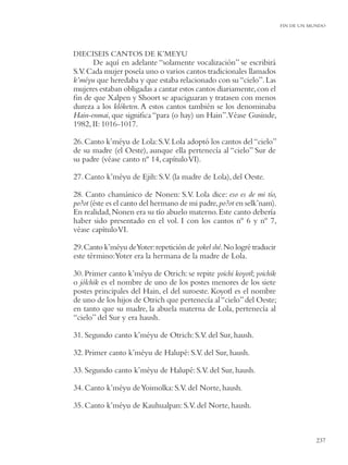 FIN DE UN MUNDO




DIECISEIS CANTOS DE K’MEYU
      De aquí en adelante “solamente vocalización” se escribirá
S.V. Cada mujer poseía uno o varios cantos tradicionales llamados
k’méyu que heredaba y que estaba relacionado con su “cielo”. Las
mujeres estaban obligadas a cantar estos cantos diariamente, con el
ﬁn de que Xalpen y Shoort se apaciguaran y tratasen con menos
dureza a los klóketen. A estos cantos también se los denominaba
Hain-enmai, que signiﬁca “para (o hay) un Hain”.Véase Gusinde,
1982, II: 1016-1017.

26. Canto k’méyu de Lola: S.V. Lola adoptó los cantos del “cielo”
de su madre (el Oeste), aunque ella pertenecía al “cielo” Sur de
su padre (véase canto nº 14, capítulo VI).

27. Canto k’méyu de Ejih: S.V. (la madre de Lola), del Oeste.

28. Canto chamánico de Nonen: S.V. Lola dice: eso es de mi tío,
po?ot (éste es el canto del hermano de mi padre, po?ot en selk’nam).
En realidad, Nonen era su tío abuelo materno. Este canto debería
haber sido presentado en el vol. I con los cantos nº 6 y nº 7,
véase capítulo VI.

29. Canto k’méyu deYoter: repetición de yokel shé. No logré traducir
este término:Yoter era la hermana de la madre de Lola.

30. Primer canto k’méyu de Otrich: se repite yoichi koyotl; yoichik
o jólchik es el nombre de uno de los postes menores de los siete
postes principales del Hain, el del suroeste. Koyotl es el nombre
de uno de los hijos de Otrich que pertenecía al “cielo” del Oeste;
en tanto que su madre, la abuela materna de Lola, pertenecía al
“cielo” del Sur y era haush.

31. Segundo canto k’méyu de Otrich: S.V. del Sur, haush.

32. Primer canto k’méyu de Halupé: S.V. del Sur, haush.

33. Segundo canto k’méyu de Halupé: S.V. del Sur, haush.

34. Canto k’méyu de Yoimolka: S.V. del Norte, haush.

35. Canto k’méyu de Kauhualpan: S.V. del Norte, haush.



                                                                                  237
 