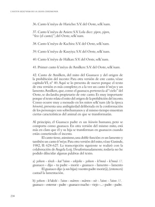 CANTOS SELK’NAM DE LA GRAN CEREMONIA




                36. Canto k’méyu de Haricho: S.V. del Oeste, selk’nam.

                37. Canto k’méyu de Anien: S.V. Lola dice: yipen, yipen,
                “feo (el canto)”; del Oeste, selk’nam.

                38. Canto k’méyu de Kachira: S.V. del Oeste, selk’nam.

                39. Canto k’méyu de Kauyiya: S.V. del Oeste, selk’nam.

                40. Canto k’méyu de Halkan: S.V. del Oeste, selk’nam.

                41. Primer canto k’méyu de Amilken: S.V. del Oeste, selk’nam.

                42. Canto de Amilken, del mito del Guanaco y del origen de
                la prohibición del incesto: Para otra versión de este canto, véase
                capítulo VI, nº 40. Aquí se lo presenta de nuevo porque el texto
                de esta versión es más completo; es a la vez un canto k’méyu y un
                lamento. Amilken, que, como el guanaco, pertenecía al “cielo” del
                Oeste, se declaraba propietario de este canto. Es muy importante
                porque el texto relata el mito del origen de la prohibición del incesto.
                Como ocurre muy a menudo en los mitos selk’nam (de la época
                hóowin), presenta una ambigüedad deliberada en la conformación
                de los personajes: son sobrehumanos y al mismo tiempo muestran
                ciertas características del animal en que se transformarán.

                Al principio, el Guanaco padre es un hóowin humano, pero se
                comporta como guanaco. En otra versión del mismo mito, está
                más en claro que él y su hija se transforman en guanacos cuando
                están cometiendo el incesto.
                       El canto tiene, asimismo, una doble función: es un lamento y
                también un canto k’méyu. Para otra versión del mito, véase Gusinde,
                1982, II: 624-627. La transcripción siguiente se realizó con la
                colaboración de Angela Loij. Desafortunadamente, todavía no he
                podido dilucidar algunas palabras del texto.

                a) yohwn - ténsh - kai’?ainn - wlejohe - yohwn - k?mná - k?mná //.
                guanaco - dijo - tu padre - morir - guanaco - lamento - lamento
                      El guanaco dijo (a sus hijas): vuestro padre morir(á), (entonces)
                cantad la lamentación.

                b) yohwn - k?akshi - ?ainn - márren - márren - nit - ?ainn - ?ainn //.
                guanaco - enterrar - padre - guanaco macho - viejo -...- padre - padre.


238
 