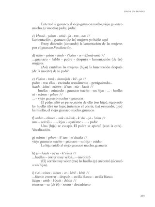 FIN DE UN MUNDO




     Enterrad al guanaco, al viejo guanaco macho, viejo guanaco
macho, (a vuestro) padre, padre.

c) k?mná - yohwn - winá - ja - tem - nas //
Lamentación - guanaco (de las) mujeres yo hablo aquí
       Estoy diciendo (cantando) la lamentación de las mujeres
por el guanaco.Vocalización.

d) naim - yohwn - ténsh - t’?ainn - or - k?mná-winá //
...guanaco - habló - padre - después - lamentación (de las)
mujeres.
       (Así) cantaban las mujeres (hijas) la lamentación después
(de la muerte) de su padre.

e) t’?ainn - temá - shonníjish - kil - ja //
padre - tras ellas - excitado sexualmente - persiguiendo...
haash - áshni - márren - k’tam - nia - haash //
      huellas - orinando - guanaco macho - sus hijas - ... - huellas
ni - márren - yohwn //
... - viejo guanaco macho - guanaco
        El padre salió en persecución de ellas (sus hijas), siguiendo
las huellas (de) sus hijas, (mientras él corría, iba) orinando, (tras)
las huellas, el viejo guanaco macho, guanaco.

f) soshits - chimen - mik - hárnik - k’ shá - ja - ?ainn //
una - corrió - ... - lejos - aparearse - ... - padre
        Una (hija) se escapó. El padre se apareó (con la otra).
Vocalización.

g) márren - yohwn - k’ tam - m’chaaha //
viejo guanaco macho - guanaco - su hija - cuidar
       La hija cuidó al viejo guanaco macho, guanaco.

h) ja - haash - ók’en - k’wínta //
...huellas - correr muy veloz... - encontró
        (El) corrió muy veloz (tras) las huellas (y) encontró (alcanzó
a sus hijas).

i) t’ai - winen - káxen - or - kórié - kórié //
...fueron enterrar - después - arcilla blanca - arcilla blanca
káxen - wirik - k’oosh - chítish //
enterrar - su (de él) - rostro - descubierto


                                                                                    239
 