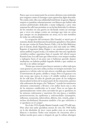 FIN DE UN MUNDO




                  Parece que en su mayor parte las acciones ofensivas eran motivadas
                  por venganza contra el enemigo o para aprovechar algún descuido.
                  No existía entre ellos una solidaridad total frente al agresor.Algunas
                  mujeres se juntaban voluntariamente con blancos que habían sido
                  asesinos profesionales dedicados a matar indígenas, y pese estas
                  matanzas los selk’nam persistían en sus luchas fratricidas. La ofensiva
                  de los extraños era una guerra no declarada contra un enemigo
                  que a veces era amigo; contra un enemigo que traía un arma
                  que, aunque no era propiamente un arma, era la más mortífera
                  de todas: sus enfermedades.
                         La ocupación del territorio (Isla Grande) se inició por el
                  noroeste, donde desembarcaron los primeros ganaderos y buscadores
                  de oro que venían de Punta Arenas, Chile, y de las Islas Malvinas;
                  por el noreste, desde Argentina, pocos años más tarde (en 1886),
                  llegaron el ingeniero Julius Popper y sus ayudantes para extraer
                  arenas auríferas en gran escala, y ese mismo año vino una expedición
                  cientíﬁco-militar argentina bajo el mando del oﬁcial mayor
                  Ramón Lista. Los selk’nam que sobrevivían a esos ataques tendían
                  a replegarse hacia el sur, pero aun si hubieran querido alejarse
                  totalmente, no habrían podido lograrlo debido a que estaban en
                  una isla y no sabían navegar4.
                         Tenían que moverse para buscar sustento y sobre todo para
                  cazar guanacos, una tarea ardua, incluso en tiempos normales. Los
                  guanacos se volvían cada vez más ariscos a medida que aumentaba
                  el movimiento de gente, caballos y ovejas. Pero si el guanaco era
                  más escaso que nunca, la oveja y el caballo estaban al alcance
                  de los selk’nam. El robo de ganado por parte de los indígenas
                  desencadenó la furia de la mayor parte de los estancieros, quienes
                  sólo ordenaron dar tregua a los “ladrones” cuando los misioneros
                  salesianos comenzaron a llevarse a los indios hacia una u otra
                  de las misiones establecidas en la zona5. Pero en un lapso de
                  aproximadamente veinte años casi todos los que se quedaron en
                  las misiones enfermaron y murieron. En esta época, y también
                  posteriormente, las epidemias y enfermedades (sarampión,
                  inﬂuenza, neumonía, tuberculosis, difteria, tisis, viruela, gripe e
                  incluso alcoholismo) diezmaron también a los que volvieron o
                  se quedaron en el campo6.
                         En el año 1919 el padre Martin Gusinde contó 279 selk’nam.
                  Diez años más tarde quedaban menos de cien. En 1966 había
                  en la isla alrededor de trece cuyos padres eran en su mayoría
                  blancos o mestizos. Todos eran mayores de cincuenta años y
                  habían nacido poco antes o después de que la cultura aborigen


24
 