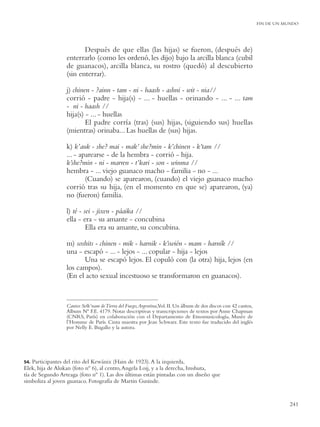 FIN DE UN MUNDO




                         Después de que ellas (las hijas) se fueron, (después de)
                  enterrarlo (como les ordenó, les dijo) bajo la arcilla blanca (cubil
                  de guanacos), arcilla blanca, su rostro (quedó) al descubierto
                  (sin enterrar).

                  j) chinen - ?ainn - tam - ni - haash - ashni - wit - nia//
                  corrió - padre - hija(s) - ... - huellas - orinando - ... - ... tam
                  - ni - haash //
                  hija(s) - ... - huellas
                          El padre corría (tras) (sus) hijas, (siguiendo sus) huellas
                  (mientras) orinaba... Las huellas de (sus) hijas.

                  k) k’auk - she? mai - mak’ she?min - k’chinen - k’tam //
                  ... - aparearse - de la hembra - corrió - hija.
                  k’she?min - ni - marren - t’kari - son - winma //
                  hembra - ... viejo guanaco macho - familia - no - ...
                          (Cuando) se aparearon, (cuando) el viejo guanaco macho
                  corrió tras su hija, (en el momento en que se) aparearon, (ya)
                  no (fueron) familia.

                  l) té - sei - jixen - páaika //
                  ella - era - su amante - concubina
                           Ella era su amante, su concubina.

                  m) soshits - chinen - mik - harnik - k’swién - mam - harník //
                  una - escapó - ... - lejos - ... copular - hija - lejos
                        Una se escapó lejos. El copuló con (la otra) hija, lejos (en
                  los campos).
                  (En el acto sexual incestuoso se transformaron en guanacos).


                  Cantos Selk’nam de Tierra del Fuego,Argentina,Vol. II. Un álbum de dos discos con 42 cantos,
                  Album Nº F.E. 4179. Notas descriptivas y transcripciones de textos por Anne Chapman
                  (CNRS, París) en colaboración con el Departamento de Etnomusicología, Musée de
                  l’Homme de París. Cinta maestra por Jean Schwarz. Este texto fue traducido del inglés
                  por Nelly E. Bugallo y la autora.




54. Participantes del rito del Kewánix (Hain de 1923). A la izquierda,
Elek, hija de Alukan (foto nº 6), al centro, Angela Loij, y a la derecha, Imshuta,
tía de Segundo Arteaga (foto nº 1). Las dos últimas están pintadas con un diseño que
simboliza al joven guanaco. Fotografía de Martin Gusinde.


                                                                                                                            241
 