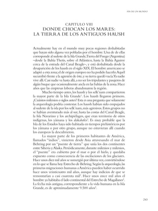 FIN DE UN MUNDO




                          CAPITULO VIII
    DONDE CHOCAN LOS MARES:
LA TIERRA DE LOS ANTIGUOS HAUSH

Actualmente hay en el mundo muy pocas regiones deshabitadas
que hayan sido alguna vez pobladas por el hombre. Una de de ellas
corresponde al sudeste de la Isla Grande,Tierra del Fuego (Argentina)
–desde la Bahía Thetis, sobre el Atlántico, hasta la Bahía Aguirre
cerca de la entrada del Canal Beagle–, y está deshabitada desde la
desaparición de los haush en el siglo XIX. El hombre americano se
adaptó a esta zona; el de origen europeo no ha podido hacerlo.Aquél
sucumbió frente a la agresión de éste, y su tierra quedó vacía.Ya nadie
vive allí. Casi nadie va hasta allá, a no ser los tripulantes y pasajeros de
algún buque que ocasionalmente ancla en las bahías de la zona. Hace
años que las empresas loberas abandonaron la región.
        Mucho tiempo antes, los haush y los selk’nam compartieron
la mayor parte de la Isla Grande1. Los haush llegaron primero.
¿Cuántos milenios o siglos antes? Esta es una pregunta que solamente
la arqueología podría contestar. Los haush habían sido empujados
al sudeste de la isla por los selk’nam, más agresivos. Estos grupos no
se habían aventurado más al sur, hasta las costas del Canal Beagle,
la Isla Navarino y los archipiélagos, que eran territorio de otros
indígenas, los yámana y los alakalufes2. Es muy probable que la
Isla de los Estados haya sido habitada en tiempos prehistóricos por
los yámana o por otro grupo, aunque no estuvieran allí cuando
los europeos la descubrieron.
        La mayor parte de los primeros habitantes de América,
llamados “indios”, vinieron desde Asia atravesando el mar de
Behring por un “puente de tierra” que unía los dos continentes
entre Siberia y Alaska. Periódicamente, durante milenios y milenios,
el “puente” era cubierto por el mar o por el hielo, y quedaba
expuesto como consecuencia de las oscilaciones de los glaciares.
Hace unos diez mil años se sumergió por última vez, convirtiéndose
en lo que se llama hoy Estrecho de Behring. Según la arqueología, las
primeras migraciones humanas a América pueden haber ocurrido
hace unos veinticuatro mil años, aunque hay indicios de que se
remontarían a casi cuarenta mil3. Hace unos once mil años el
hombre ya habitaba el lado continental del Estrecho de Magallanes4.
La fecha más antigua, correspondiente a la vida humana en la Isla
Grande, es de aproximadamente 9.500 años5.


                                                                                          243
 