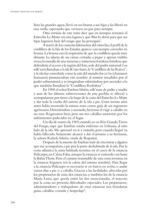 DONDE CHOCAN LOS MARES




               hizo las grandes aguas, llevó en sus brazos a sus hijas y las liberó en
               una orilla, esperando que viviesen en paz para siempre.
                        Otra versión de este mito dice que en tiempos remotos el
               Estrecho Le Maire era una laguna y que Mar lo abrió para que sus
               hijas lograsen huir del mago que las perseguía7.
                        A través de los cuarenta kilómetros del estrecho, el perﬁl de la
               cordillera de la Isla de los Estados aparece casi siempre envuelto en
               bruma. La bruma crea la impresión de que la cordillera queda muy
               distante. La silueta de sus cimas cortadas a pique y apenas visibles
               evoca la muralla de una inmensa y misteriosa fortaleza; fortaleza que
               defendería el acceso a la región del Este, sede del poder universal. Los
               selk’nam llamaban a la isla K’oin-harri, la “Cordillera de las Raíces”,
               y la isla fue concebida como la raíz del mundo; los xo’on (chamanes
               humanos) pronunciaban este nombre al sentirse invadidos por el
               poder sobrenatural, y se imaginaban esforzándose por ascender a lo
               que también llamaban la “Cordillera Resbalosa”.
                        En 1968 el señor Esteban Ishtón, selk’nam de padre y madre
               y uno de los últimos sobrevivientes de este pueblo, se ofreció a
               acompañarme por tierra a lo largo de la costa del Estrecho Le Maire
               y dar toda la vuelta del sureste de la isla a pie. Unos treinta años
               antes había recorrido la misma zona como guía de un ingeniero
               agrónomo. Deteniéndose a menudo, hicieron el viaje a caballo en
               un mes. Regresaron bien, pero sus tres caballos murieron por los
               sufrimientos padecidos en el lugar.
                        Un día de marzo de 1969, estando yo en Río Grande,Tierra
               del Fuego, supe que Esteban estaba enfermo en Ushuaia, al otro
               lado de la isla. Me apresuré en ir a visitarlo, pero cuando llegué ya
               había fallecido. Solamente alcancé a dar el pésame a su hermana,
               la señora Rafaela Ishtón, viuda de Rupatini.
                        Después de la muerte de Esteban traté de encontrar a alguien
               que me acompañara a pie por la parte deshabitada de la isla. Por la
               costa atlántica la zona habitada termina en el casco de la estancia
               Policarpo, en Caleta Falsa, aunque la estancia se extiende casi hasta
               la Bahía Thetis. Pero el camino transitable de esta costa termina en
               la estancia Irigoyen (en la caleta del mismo nombre). Para llegar
               a la estancia Policarpo es necesario ir en barco, en avión, o andar
               varios días a pie o a caballo. Gracias a las facilidades ofrecidas por
               los propietarios de estas dos estancias, y también los de la estancia
               María Luisa, que queda entre las dos mencionadas, el trayecto
               por la costa no presenta diﬁcultades especiales. Los propietarios,
               administradores y trabajadores de estas estancias nos brindaron
               guías, caballos, comida y hospedaje8.


246
 
