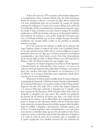 FIN DE UN MUNDO




       A ﬁnes de enero de 1970 encontré a dos hombres dispuestos
a acompañarme. Uno, Celestino Varela, hijo de doña Enriqueta
Varela de Santín, se ofreció a servirme de guía. Nunca había ido
a la zona deshabitada pero era un hombre de campo. Su abuela
materna fue indígena y él nació en la estancia Moat, en la orilla del
Canal Beagle, donde eventualmente terminaríamos nuestro viaje.
Su madre y toda su familia eran muy buenos amigos.Yo conﬁaba
totalmente en él. El otro hombre, más joven, era Armando Calderón,
descendiente de yámana, y cuyo padre, Augustín Clemente, que
vive en Ushuaia, también era un buen amigo. Aunque Armando
Calderón casi siempre había vivido en los pueblos, le gustaba
mucho el campo.
       El 27 de enero los tres salimos a caballo de la cabecera del
Lago Fagnano, desde la estancia del señor Luis Garibaldi Honte,
en lo que anteriormente había sido la reserva indígena. Cuando
partíamos, don Luis me dijo que si él fuese más joven me hubiera
acompañado, y nos deseó buena suerte. Don Luis, descendiente
de los haush, había nacido en Bahía Thetis, cerca del Estrecho Le
Maire, y sabe del idioma haush más que ningún otro.
       Llegamos a la estancia Irigoyen al anochecer.Al día siguiente
Celestino Varela, de sobrenombre Tino, regresó a su casa en la
cabecera del Lago Fagnano. No podía dejar su trabajo en la estancia
hasta dos semanas más tarde. Quedamos en encontrarnos el 15
de febrero en la estancia Policarpo para emprender desde allí la
marcha por la zona deshabitada.
       El primero de febrero partí a caballo desde la estancia Irigoyen
acompañada de Armando Calderón, el señor Oyarzún (administrador
de la estancia Policarpo) y un ovejero, rumbo a Caleta Falsa, adonde
llegamos dos días más tarde. Dos y medio días después llegamos
a la estancia Policarpo, subiendo y bajando por la angosta costa
para esquivar las altas barrancas. El Sr. Oyarzún sabía cómo evitar ser
atrapado (y ahogado) por una marea alta cuando ésta golpeaba
las paredes de las barracas. El jinete que hace caso omiso de los
tiempos de las mareas y de las diﬁcultades de la topografía costera
pone en riesgo su vida. Nuestros caballos (del Sr. Oyarzún) sabían
cómo atravesar con pasos livianos los turbales, aunque solían hundirse
hasta las rodillas y llegaban a desesperarse, echando espuma por
la boca. Cuando lograban salir, tambaleándose con cada paso,
nuevamente se hundían hasta que por ﬁn alcanzaban suelo ﬁrme;
entonces, corrían acaloradamente, siendo detenidos por el tropiezo
y la caída al suelo de parte de la montura, que se enredaba en
la espesa vegetación. Los caballos cruzaron los ríos nadando sin


                                                                                     247
 