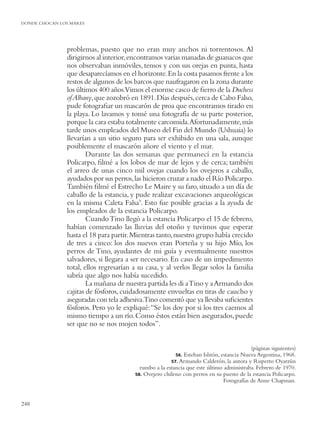 DONDE CHOCAN LOS MARES




               problemas, puesto que no eran muy anchos ni torrentosos. Al
               dirigirnos al interior, encontramos varias manadas de guanacos que
               nos observaban inmóviles, tensos y con sus orejas en punta, hasta
               que desaparecíamos en el horizonte. En la costa pasamos frente a los
               restos de algunos de los barcos que naufragaron en la zona durante
               los últimos 400 años.Vimos el enorme casco de ﬁerro de la Duchess
               of Albany, que zozobró en 1891. Días después, cerca de Cabo Falso,
               pude fotograﬁar un mascarón de proa que encontramos tirado en
               la playa. Lo lavamos y tomé una fotografía de su parte posterior,
               porque la cara estaba totalmente carcomida.Afortunadamente, más
               tarde unos empleados del Museo del Fin del Mundo (Ushuaia) lo
               llevarían a un sitio seguro para ser exhibido en una sala, aunque
               posiblemente el mascarón añore el viento y el mar.
                       Durante las dos semanas que permanecí en la estancia
               Policarpo, ﬁlmé a los lobos de mar de lejos y de cerca; también
               el arreo de unas cinco mil ovejas cuando los ovejeros a caballo,
               ayudados por sus perros, las hicieron cruzar a nado el Río Policarpo.
               También ﬁlmé el Estrecho Le Maire y su faro, situado a un día de
               caballo de la estancia, y pude realizar excavaciones arqueológicas
               en la misma Caleta Falsa9. Esto fue posible gracias a la ayuda de
               los empleados de la estancia Policarpo.
                       Cuando Tino llegó a la estancia Policarpo el 15 de febrero,
               habían comenzado las lluvias del otoño y tuvimos que esperar
               hasta el 18 para partir. Mientras tanto, nuestro grupo había crecido
               de tres a cinco: los dos nuevos eran Porteña y su hijo Mío, los
               perros de Tino, ayudantes de mi guía y eventualmente nuestros
               salvadores, si llegara a ser necesario. En caso de un impedimento
               total, ellos regresarían a su casa, y al verlos llegar solos la familia
               sabría que algo nos había sucedido.
                       La mañana de nuestra partida les di a Tino y a Armando dos
               cajitas de fósforos, cuidadosamente envueltas en tiras de caucho y
               aseguradas con tela adhesiva.Tino comentó que ya llevaba suﬁcientes
               fósforos. Pero yo le expliqué: “Se los doy por si los tres caemos al
               mismo tiempo a un río. Como éstos están bien asegurados, puede
               ser que no se nos mojen todos”.


                                                                                          (páginas siguientes)
                                                         56. Esteban Ishtón, estancia Nueva Argentina, 1968.
                                                       57. Armando Calderón, la autora y Ruperto Oyarzún
                                          rumbo a la estancia que este último administraba. Febrero de 1970.
                                        58. Ovejero chileno con perros en su puesto de la estancia Policarpo.
                                                                              Fotografías de Anne Chapman.


248
 