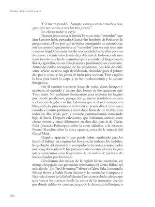 DONDE CHOCAN LOS MARES




                       Y él me respondió: “Aunque vamos a cruzar muchos ríos,
               ¿por qué nos vamos a caer los tres juntos?”
                       En efecto, nadie se cayó.
                       Nuestra única arma la llevaba Tino, un viejo “veintidós” que
               don Luis nos había prestado. Cuando los hombres de Policarpo le
               preguntaron a Tino por qué no había conseguido un automático,
               éste les contestó que prefería un “veintidós” por ser más resistente
               y menos frágil. Cada uno llevaba una mochila: las de ellos pesaban
               de quince a veinte kilos, la mía diez.Además de fósforos, cada uno
               tenía tiras de caucho de neumático para encender el fuego bajo la
               lluvia, cigarrillos, un cuchillo, frazada y pantalones para cambiarse.
               Armando estaba encargado de las provisiones (un kilo de café,
               arroz, azúcar, sacarina, sopa deshidratada, chocolate; para el primer
               día, pan y carne; y dos jarros de latón para cocinar).Tino cargaba
               la lona para hacer la carpa y yo los medicamentos y la cámara
               fotográﬁca.
                       Por el camino comimos bayas de varias clases, hongos y
               mariscos; el segundo y cuarto días, lomos de dos guanacos que
               Tino mató. No podíamos demorarnos para explorar los lugares
               por donde pasábamos, porque los guanacos resultaban escasos
               y el verano llegaba a su ﬁn. Sabíamos que si el mal tiempo nos
               bloqueaba, las provisiones se acabarían en pocos días. Caminamos
               cuando y cuanto pudimos, a veces doce horas de un trecho. Casi
               todos los días llovía, pero a menudo continuábamos avanzando
               bajo la lluvia. Después calculamos que habíamos andado unos
               ciento treinta y cinco kilómetros en diez días para ir de Caleta
               Falsa (estancia Policarpo), sobre la costa atlántica, a la estancia
               Puerto Rancho, sobre la costa opuesta, cerca de la entrada del
               Canal Moat.
                       Llegué a apreciar lo que puede haber signiﬁcado para los
               haush el habitar esta región: los bosques, las malezas, los turbales,
               lo quebrado del interior y lo escarpado de las costas, compensados
               por acogedoras playas.Y fue precisamente en estos últimos lugares
               que encontramos unos fragmentos de utensilios de piedra y de
               hueso dejados por los haush.
                       Llevábamos dos mapas de la región. Varias montañas, en
               tiempo despejado, nos permitían orientarnos: el Cerro Bilbao (el
               más alto de “Los Tres Hermanos”) frente a Caleta Falsa, la montaña
               Béccar frente a Bahía Buen Suceso y las montañas Campana y
               Pirámide al oeste de la BahíaValentín.Tino acostumbraba adelantarse
               para buscar los pasos; o desde las cimas de las montañas decidía
               por dónde debíamos caminar, juzgando la densidad del bosque, o


254
 