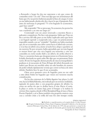 FIN DE UN MUNDO




a Armando y luego los dos me esperaron a mí, que como de
costumbre venía “a la cola”.Tino nos dijo que nos arrimáramos allí
hasta que él y sus perros hubieran pasado la línea de ataque. Como
yo me había jurado obedecerle, iba a hacer lo que él proponía. Pero
antes de moverme le pregunté: “Y si los baguales lo acomenten,
¿qué hace usted?”
       Me respondió:“No se preocupe. Si acometen, los perros los
van a molestar y en esto me largo yo”.
       Contemplé con un amor renovado a nuestros ﬂacos y
jadeantes compañeros. No hice más preguntas. Sabía que Tino no
iba a servirse del riﬂe, pues ya me había explicado antes que herir
a un bagual equivale a exasperarlo más, y que era prácticamente
imposible matarlo con un “veintidós”.También me había enseñado
que, de ser acometido, uno debe correr hacia el árbol más cercano,
y si no hay un árbol cerca, tirarse al suelo boca abajo y quedarse así
sin moverse.Yo por mi parte, había aprendido que un toro bagual
es menos bravo que una vaca bagual con ternerito, y esto me
consolaba en cierto modo. Subí a un árbol y de arriba observé a
Tino y a sus perros hasta que desaparecieron en el horizonte hacia
la bahía.Armando no quiso subir. Me dijo que era prematuro.Tenía
razón.Al rato los baguales dieron prueba de sincera tranquilidad y
pudimos ir al encuentro de Tino. Al bajar del árbol, Armando me
indicó que llevara mi mochila sobre un solo hombro, de manera
de poder soltarla rápidamente si tenía que correr en busca de otros
árboles. También hice lo que él me aconsejaba.
       Otras veces pasamos cerca de baguales, pero no me subí
a otro árbol. Todos los baguales que vimos nos tuvieron mucha
consideración.
       En los dos extremos de la Bahía Aguirre hay playas. La del
este, hacia la BahíaValentín, está rodeada por un terreno ondulado,
tapizado de pastos altos y con pequeños grupos de árboles. La
cruza un ancho río que se desliza hacia el mar. Hacia el oeste,
la playa es ancha en marea baja, pero el bosque y la maleza la
cierran. Esta esquina, donde el Río Bompland llega al mar, se llama
Puerto Español, y así se llama también una pequeña estancia cuya
casa y corrales están a la orilla del mar. En otro tiempo existía

                                                                                 (páginas siguientes)
                                 59. Rebaño y expedicionarios en la región frente a Cabo Donato.
         60. El guía Celestino Varela (Tino), Anne Chapman, Armando Calderón y los dos perros;
          estancia Policarpo, Caleta Falsa, 18 de febrero de 1970, día que partieron a cruzar la isla.
                                61. Tino, seguido de Armando, guía la marcha hacia Bahía Valentín.
                                                                    Fotografías de Anne Chapman.


                                                                                                  257
 