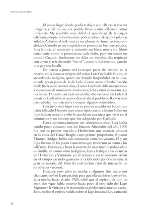 FIN DE UN MUNDO




                         El único lugar donde podía trabajar con ella era la reserva
                  indígena, y allí no me era posible llevar a otro selk’nam como
                  intérprete. Me resultaba muy difícil el aprendizaje de la lengua
                  selk’nam, porque Lola solamente podía traducir al español palabras
                  aisladas. Además, el selk’nam es un idioma de fonemas tonales y
                  glotales. Cuando yo me empeñaba en pronunciar bien una palabra,
                  Lola fruncía el entrecejo y mirando mi boca, movía sus labios
                  lentamente como si pronunciara cada sílaba, pero sin emitir un
                  sonido. Cuando ﬁnalmente yo daba mi versión, ella respiraba
                  con alivio y reía diciendo “eso es”, como si hubiésemos ganado
                  una gloriosa batalla.
                         De marzo a junio viví la mayor parte del tiempo en la
                  reserva, en la estancia ovejera del señor Luis Garibaldi Honte, de
                  ascendencia indígena, quien me brindó hospitalidad en su casa,
                  situada pocos pasos de la de Lola. Como acostumbraba hacerlo
                  desde hacía no sé cuántos años, el señor Garibaldi daba instrucciones
                  a su puestero de suministrar a Lola carne, leña y otros elementos que
                  necesitara. Durante casi toda mi estadía, sólo vivieron allí Lola y el
                  puestero. Cada ocho o quince días yo iba al pueblo de Río Grande
                  para estudiar mi material y comprar algunos comestibles.
                         Lola tuvo siete hijos con su primer marido, un haush que
                  había fallecido. Después tuvo cinco hijos con un chileno.Todos sus
                  hijos habían muerto y sólo le quedaban una nieta que vivía en el
                  continente y un bisnieto que fue adoptado por Garibaldi.
                         Hasta aproximadamente sus veinticinco años, Lola había
                  tenido poco contacto con los blancos. Alrededor del año 1900
                  fue con su primer marido a Harberton, una estancia ubicada
                  en la costa del Canal Beagle, cuyo primer propietario, el pastor
                  Thomas Bridges, había sido misionero entre los yámana. El y sus
                  hijos fueron de los pocos estancieros que tendieron su mano a los
                  selk’nam. Entonces, y hasta la muerte de su primer marido, Lola y
                  su familia, así como otros indígenas, iban a trabajar a las estancias
                  de Harberton y Viamonte en el verano, y en el invierno vivían
                  en el campo cazando guanacos y celebrando periódicamente la
                  gran ceremonia del Hain (la cual incluía ritos de iniciación de
                  los jóvenes varones).
                         Durante esos años su madre y algunos tíos maternos
                  chamanes (xo’on) la preparaban para que ella también fuese xo’on.
                  Una noche, hacia el año 1926, soñó que el espíritu de uno de
                  estos tíos –que había muerto hacía poco al otro lado del Lago
                  Fagnano– la visitaba y le transmitía su poder mediante un canto.
                  En su sueño el espíritu volaba sobre el lago buscándola y cantando


26
 