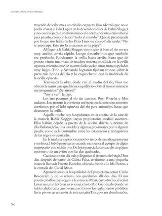 DONDE CHOCAN LOS MARES




               trayendo del cabestro a un caballo carguero. Nos advirtió que no se
               podía cruzar el Río López en la desembocadura de Bahía Slogget
               y nos aconsejó que continuáramos río arriba por unas cinco horas
               para pasarlo, como lo hacía “todo el mundo”. Quedé preocupada
               por lo que nos había dicho. Pero Tino me consoló diciendo: “No
               se preocupe. Este río lo cruzamos en la playa”.
                       Al llegar a la Bahía Slogget vimos que si bien el río no era
               muy ancho, corría rápido. Luego descubrimos que también
               era profundo. Bordeamos la orilla hacia arriba, hasta que de
               pronto vimos una masa de madera muerta encallada en la orilla
               opuesta, mientras que de nuestro lado yacían unos troncos pelados
               muy largos. Tino y Armando lograron ﬁjar un tronco sobre la
               parte más honda del río y lo engancharon con la maderada de
               la orilla opuesta.
                       Terminada la obra, desde casi el medio del río, Tino me
               ofreció la mano para que hiciera equilibrio sobre el tronco mientras
               me preguntaba: “¿Se atreve?”
                       “Voy a ver”, le dije.
                       Los tres pasamos el río sin caernos. Pero Porteña y Mío
               nadaron. Los arrastró la corriente un buen trecho mientras nosotros
               corríamos por el lado opuesto del río para animarlos, hasta que
               alcanzaron la orilla.
                       Aquella noche nos hospedamos en la cocina de la casa de
               la estancia Bahía Slogget, cuyos propietarios estaban ausentes.
               Ellos habían dejado la puerta de la cocina abierta, y dentro de
               ella fósforos, leña, una candela y algunas provisiones por si alguien
               pasaba, como es la costumbre entre los estancieros y trabajadores
               de las regiones apartadas.
                       En la mañana inspeccionamos los restos de una draga inmensa
               y mohosa. Debió pertenecer cuando era nueva al equipo de algún
               empresario con sed de oro. De lejos parecía la carcaza de un pájaro
               enorme o de un avión con las alas quebradas.
                       Caminamos un día más y llegamos al término del viaje. Diez
               días después de partir de Caleta Falsa, arribamos a una pequeña
               estancia llamada Puerto Rancho, ubicada frente a la Isla Picton, a
               la entrada del Canal Moat.
                       Aprovechando la hospitalidad del propietario, señor Cirilo
               Boscovich, y de su señora, nos quedamos allí dos días. El nos
               prestó caballos para seguir a la estancia Moat, cuyo dueño, el señor
               Lawrence, me llevó en su avioneta hasta Río Grande, de donde yo
               había salido hacía cinco semanas. Como los reglamentos prohíben
               llevar perros en un avión de este tamaño,Tino, por no abandonarlos,


266
 