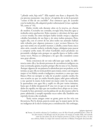 FIN DE UN MUNDO




“¿dónde estás, hija mía?”. Ella repitió esta frase y despertó. En
ese preciso momento –me decía– el espíritu de su tío la penetró
“como el ﬁlo de un cuchillo”. Fue entonces que, de acuerdo
con la tradición, ella adquirió poder sobrenatural (véase capítulo
VI, canto nº 10).
       Había vivido sola durante años en la reserva, en chozas
de madera. Cocinaba sus comidas, recogía leña, buscaba agua y
realizaba otros quehaceres.Tejía canastas y calcetines de lana que
a veces vendía. En otros tiempos había tenido ovejas y algunos
caballos heredados de sus hijos y de otros indios paisanos. Pero,
según ella, con el correr de los años todos sus animales habían
sido robados por algunos paisanos y por vecinos blancos. Lo
que más sentía era no poder montar a caballo, como hasta cinco
años atrás, cuando todavía realizaba largas cabalgatas para pasear
y comprar yerba mate. El señor Garibaldi creyó prudente no
permitirle cabalgar más, porque en aquella época se había caído
varias veces. Nunca se sobrepuso a lo que ella consideró como
una gran afrenta.
       Tenía conciencia de ser más selk’nam que nadie. La dife-
rencia entre ella y las demás personas de ascendencia indígena era
muy acentuada; quizás, en parte, porque ella era una xo’on,chamán.
Aunque algunos de sus paisanos la admiraban por sus poderes, no le
temían, ya que ella no tenía poderes para matar, como casi ninguna
mujer xo’on. Había curado a indígenas y mestizos y a uno que otro
blanco. Pero no siempre se valía de su poder cuando curaba. En
una ocasión en que yo estaba friendo papas, saltó grasa ardiendo
y me quemó la mano. Lola tomó mi mano entre las suyas, frotó
la quemadura con agua fría y sopló en ella por varios minutos,
hasta que el dolor desapareció.Y una vez en que yo me quejé de
dolor de espalda, me dijo que me tendiera boca abajo en su cama.
Cuando lo hice, presionó con las palmas de sus dos manos sobre la
parte adolorida y resopló repetidas veces sobre ella. También esta
repetida técnica dio resultado.
       Tenía varios amigos entre su gente, pero no los veía con
frecuencia. Por lo demás, parecía sentir que la mayor parte de los
no indígenas de la isla le tenían poca consideración. Sin embargo,

                                                                                      (página siguiente)
      6. Frente a la misión salesiana La Candelaria, cerca de Río Grande, probablemente a ﬁnes de
               los años treinta. Lola Kiepja está de pie junto a la monja; su madre, Elih, está sentada
                     entre las dos niñas; una de las mujeres jóvenes, Cecilia, es hija de Lola, y la otra
             una sobrina, Adela. La mujer del extremo derecho es Alukan. Fotógrafo desconocido.


                                                                                                      27
 