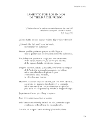 FIN DE UN MUNDO




         LAMENTO POR LOS INDIOS
           DE TIERRA DEL FUEGO


       “¿Dónde se fueron las mujeres que cantaban como los ‘canarios’?
                           Había muchas mujeres. ¿Dónde se fueron?”.
                                                      Lola Kiepja,1966



¿Cómo hablar en unas cuantas palabras de pueblos poderosos?

¿Cómo hablar de los selk’nam, los haush,
    los yámana y los alakalufes?

Fueron pueblos poderosos porque no sólo llegaron
     sino se quedaron en las tierras más inhóspitas del mundo.

Eso lo lograron gracias a su coraje para arrancar sustento
      de los mares alborotados, de los bosques nevados,
      de las pampas abatidas por vientos helados.

Mujeres canoeras, yámana y alakalufes, desaﬁaron olas surgidas
     de la Antártida, arrimando sus canoas a las ballenas
     mientras sus hombres, de pie en la proa,
     con sólo una lanza en mano,
     se esforzaban por vararlas.

Hombres cazadores, selk’nam y haush, con sólo arcos y ﬂechas,
    acosaron a los guanacos bajo la nieve y la tormenta
    mientras sus mujeres, con pesadas cargas, se apuraban
    para hacer un campamento y prender el fuego del hogar.

Jugaron sus vidas en guerrillas y venganzas.

Eran bravos, duros enemigos y tenaces.

Pero también se amaron y amaron sus islas, cordilleras cuyas
      cumbres no se hunden en los mares glaciales.

Amaron sus bosques donde anidan pájaros multicolores.


                                                                                    271
 