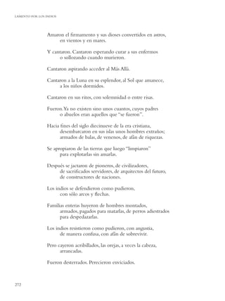 LAMENTO POR LOS INDIOS
DONDE CHOCAN LOS MARES




               Amaron el ﬁrmamento y sus dioses convertidos en astros,
                    en vientos y en mares.

               Y cantaron. Cantaron esperando curar a sus enfermos
                    o sollozando cuando murieron.

               Cantaron aspirando acceder al Más Allá.

               Cantaron a la Luna en su esplendor, al Sol que amanece,
                    a los niños dormidos.

               Cantaron en sus ritos, con solemnidad o entre risas.

               Fueron.Ya no existen sino unos cuantos, cuyos padres
                    o abuelos eran aquellos que “se fueron”.

               Hacia ﬁnes del siglo diecinueve de la era cristiana,
                     desembarcaron en sus islas unos hombres extraños;
                     armados de balas, de venenos, de afán de riquezas.

               Se apropiaron de las tierras que luego “limpiaron”
                     para explotarlas sin amarlas.

               Después se jactaron de pioneros, de civilizadores,
                    de sacriﬁcados servidores, de arquitectos del futuro,
                    de constructores de naciones.

               Los indios se defendieron como pudieron,
                     con sólo arcos y ﬂechas.

               Familias enteras huyeron de hombres montados,
                     armados, pagados para matarlas, de perros adiestrados
                     para despedazarlas.

               Los indios resistieron como pudieron, con angustia,
                     de manera confusa, con afán de sobrevivir.

               Pero cayeron acribillados, las orejas, a veces la cabeza,
                     arrancadas.

               Fueron desterrados. Perecieron enviciados.



272
 