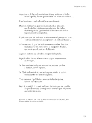 FIN DE UN MUNDO




Agonizaron de las enfermedades traídas y sufrieron el dolor
     indescriptible, de ver que también sus niños sucumbían.

Esos hombres extraños los difamaron más tarde.

Dijeron, publicaron, que los indios atacaban primero,
      que los indios robaban sus ovejas, que los indios
      mataban ganado (ganado con el sudor de sus armas
      legítimamente compradas).

Explicaron que los indios se mataban entre sí, porque así eran
      –salvajes indomables, inadaptables a la vida civilizada–.

Aclararon, eso sí, que los indios no eran muchos de todas
      maneras; que los misioneros se ocuparon de ellos,
      que no se puede detener la historia.

Algunos trataron de salvarlos, aunque sin lograrlo.

Baja el telón. Frente a la escena se erigen monumentos
      al aborigen.

Se dan nombres indígenas a estancias, pueblos y calles,
      a hoteles, clubes y playas.

Se fabrican banderitas y estatuitas para vender al turista
      un recuerdo del nativo fueguino.

Y se comenta, “qué lástima, nuestro indio fueguino
      no nos dejó folklore.”

Pero sí, nos dejó el eco de su llanto, lamento por un pueblo
      al que abatimos y contagiamos, lamento por un pueblo
      que exterminamos.


Publicado en el Journal de la Société des Américaniste, tomo 62: 235-236, 1975, París.
El texto original fue escrito en español.




                                                                                                    273
 
