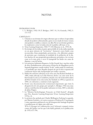 FIN DE UN MUNDO




                                NOTAS



INTRODUCCION
   1. L. Bridges, 1952: 59; T. Bridges, 1987: 10, 14; Gusinde, 1982, I:
      111-113.

CAPITULO I
  1. Chamán es un término de origen siberiano que se reﬁere al especialista
     dotado de poderes sobrenaturales, quien en un estado de trance emana
     estos poderes o establece contacto con ellos. Por ser un término genérico,
     lo empleamos como la traducción de la palabra selk’man xo’on.
  2. Véase Laming-Emperaire, 1968: 77-100; Massone et al., 1993: 26.
  3. En tiempos de los indios, la parte aprovechable de la isla estaba repartida
     en un gran número de “territorios” (haruwen) cuyos lindes eran
     reconocidos. Estas propiedades pertenecían a los diferentes grupos
     de parientes que constituían la totalidad de la población de la isla.
     Los dueños de una propiedad generalmente permitían a los vecinos
     cazar en la suya, pero a veces el transgredir los lindes era causa de
     disputas y aun de luchas.
  4. Los primeros habitantes llegaron a la Isla Grande hace muchos miles
     de años. Probablemente, atravesaron el Estrecho de Magallanes por la
     Segunda Angostura cuando todavía “la isla” estaba unida al continente;
     y es probable que otros, llegados después de que la isla se separara del
     continente hayan sido transportados por indios canoeros.
  5. Había dos misiones salesianas en la zona: una, San Rafael, fundada en
     1889, estaba ubicada en la Isla Dawson, frente a la costa oeste de la
     Isla Grande; la otra, La Candelaria, situada cerca de la desembocadura
     del Río Grande en la costa norte, fue fundada en 1893, se quemó en
     1896 y la volvieron a construir al año siguiente.
  6. Existe una documentación testimonial importante que trata la
     desaparición de este grupo; por ejemplo: L. Bridges, 1952; una muy
     valiosa contribución de los padres salesianos en Lista, 1887; y artículos
     de Julius Popper.
  7. La “Mission Archeólogique Française au Chili Austral”, dirigida
     por Dra. Annette Laming-Emperaire. Véase Laming-Emperaire
     1972a y b.
  8. La primera fue grabada por Charles Wellington Furlong; la segunda,
     por Martin Gusinde, y en varias ocasiones el Profesor R. Casamiquela
     y otros argentinos grabaron la voz del desaparecido Santiago Rupatini
     y posiblemente de algún otro selk’nam.
      El Sr. G. Rouget (en colaboración con J. Schwarz) comparó ciertos
     cantos del Sudán con los que Lola había grabado, en la publicación
     de 1970: 677-706.



                                                                                              275
 