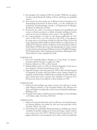 NOTAS




            9. Por ejemplo, S. K. Lothrop (1928: 25) escribió: “With the exception
               of a few mixed-bloods the Indians of Tierra del Fuego are probably
               extinct.”
           10. Esta misión fue ﬁnanciada por la Wenner-Gren Foundation for
               Antropological Research de Nueva York, y en ella colaboraron el
               Laboratoire d’Anthropologie Sociale y el Départment de Musique
               du Musée de l’Homme, de París.
           11. El texto de este canto es un mito, una alegoría de la prohibición del
               incesto. La historia pertenece a lailuka, el pasado mitológico. Lola lo
               cantó así una vez en selk’nam (véase canto nº 42, capítulo VII).
           12. Los cantos grabados con Lola ese año fueron publicados en 1972
               (vol. I, nº FE 4176) y en 1976 (vol. II, nº FE 4179), en dos álbumes
               de cuatro discos en total, bajo el título de Selk’nam Chants of Tierra del
               Fuego,Argentina, Ethnic Folkways (NuevaYork), en colaboración con
               el Musée de l’Homme (París) y la Wenner-Gren Foundation (Nueva
               York).Ahora (1998) los discos han sido reproducidos en cuatro cassettes
               (con los mismos números) por Folkways, Center of Folklife Programs,
               995 L’Enfant Plaza 2600, Smithsonian Institution, Washington DC.
               20560, EE.UU. (véase capítulos VI y VII).

        CAPITULO II
          1. Don Luis Garibaldi falleció ahogado en el mar, frente a la desem-
             bocadura del Río Grande, en agosto de 1980.
          2. Federico falleció en 1981, en Río Grande.
          3. Rafaela Ishtón murió en 1985, en Ushuaia; Alejandro Cortés, pocos
             años después; y Rosario Imperial, por el año 1970.
          4. Segundo Arteaga vivió hasta agosto de 1998 en Río Grande.Virginia
             Coninquitel, de padres selk’nam, falleció poco tiempo después de
             Segundo en Río Grande, y Pablo Pacheco, también de padres selk’nam,
             quien desde hacía unos cuarenta años trabajaba en estancias de la
             Provincia de Santa Cruz, falleció en Río Grande, en 1994.

        CAPITULO III
          1. Estimación del etnólogo que mejor conocía a los selk’nam y haush,
             padre Martin Gusinde, en Die Feuerland Indianer. Die Selk’nam vom
             Leben und Denken eines Jägervolkes auf der Grossen Feurlandisel.Anthropos,
             Mödling, 1931.
          2. El apodo le fue dado en Harberton por los Bridges: cf. Lucas Bridges
             en El último confín de la Tierra, 1952: 243.

        CAPITULO IV
          1. Aquí no hacemos la distinción entre los selk’nam y los haush.Aunque
             sus idiomas diferían, sus modos de vida eran muy parecidos (véase
             Gusinde, 1982, I: 116-120).
          2. Esta estimación es del Padre Martin Gusinde, el etnólogo que más ha
             estudiado los pueblos indígenas de Tierra del Fuego y quien visitó la
             zona cuatro veces entre 1919 y 1924. Es el autor de una obra de 1.176
             páginas dedicada a una descripción de la cultura selk’nam, publicada



276
 