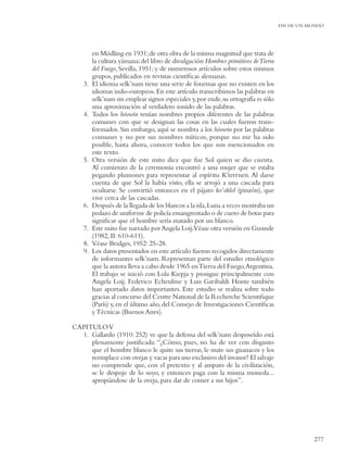 FIN DE UN MUNDO




         en Mödling en 1931; de otra obra de la misma magnitud que trata de
         la cultura yámana; del libro de divulgación Hombres primitivos de Tierra
         del Fuego, Sevilla, 1951; y de numerosos artículos sobre estos mismos
         grupos, publicados en revistas cientíﬁcas alemanas.
    3.   El idioma selk’nam tiene una serie de fonemas que no existen en los
         idiomas indo-europeos. En este artículo transcribimos las palabras en
         selk’nam sin emplear signos especiales y,por ende, su ortografía es sólo
         una aproximación al verdadero sonido de las palabras.
    4.   Todos los hóowin tenían nombres propios diferentes de las palabras
         comunes con que se designan las cosas en las cuales fueron trans-
         formados. Sin embargo, aquí se nombra a los hóowin por las palabras
         comunes y no por sus nombres míticos, porque no me ha sido
         posible, hasta ahora, conocer todos los que son mencionados en
         este texto.
    5.   Otra versión de este mito dice que fue Sol quien se dio cuenta.
         Al comienzo de la ceremonia encontró a una mujer que se estaba
         pegando plumones para representar al espíritu K’terrnen. Al darse
         cuenta de que Sol la había visto, ella se arrojó a una cascada para
         ocultarse. Se convirtió entonces en el pájaro ko’oklol (pinzón), que
         vive cerca de las cascadas.
    6.   Después de la llegada de los blancos a la isla, Luna a veces mostraba un
         pedazo de uniforme de policía ensangrentado o de cuero de botas para
         signiﬁcar que el hombre sería matado por un blanco.
    7.   Este mito fue narrado por Angela Loij.Véase otra versión en Gusinde
         (1982, II: 610-611).
    8.   Véase Bridges, 1952: 25-28.
    9.   Los datos presentados en este artículo fueron recogidos directamente
         de informantes selk’nam. Representan parte del estudio etnológico
         que la autora lleva a cabo desde 1965 en Tierra del Fuego, Argentina.
         El trabajo se inició con Lola Kiepja y prosigue principalmente con
         Angela Loij. Federico Echeuline y Luis Garibaldi Honte también
         han aportado datos importantes. Este estudio se realiza sobre todo
         gracias al concurso del Centre National de la Recherche Scientiﬁque
         (París) y, en el último año, del Consejo de Investigaciones Cientíﬁcas
         y Técnicas (Buenos Aires).

CAPITULO V
  1. Gallardo (1910: 252) ve que la defensa del selk’nam desposeído está
     plenamente justiﬁcada: “¿Cómo, pues, no ha de ver con disgusto
     que el hombre blanco le quite sus tierras, le mate sus guanacos y los
     reemplace con ovejas y vacas para uso exclusivo del invasor? El salvaje
     no comprende que, con el pretexto y al amparo de la civilización,
     se le despoje de lo suyo, y entonces paga con la misma moneda...
     apropiándose de la oveja, para dar de comer a sus hijos”.




                                                                                               277
 