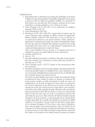 NOTAS




        CAPITULO VI
          1. Estas grabaciones se efectuaron en la choza de Lola Kiepja, en la reserva
             indígena cercana al Lago Fagnano, República Argentina, entre marzo
             y junio de 1966. Se utilizó un grabador UHER a la velocidad 19.
             Estos discos son una selección de las mejores versiones de los cantos
             chamánicos y de luto grabados en una veintena de cintas.
          2. Véase Gusinde, 1931, I: 146-148, o en su traducción al castellano;
             Gusinde, 1982, I: 134-135.
          3. Véase Hornbostel, 1936: 363.
          4. Hornbostel (1936: 360; 1948: 83) se equivocaba al sostener que los
             cantos fueguinos sólo consistían en sílabas carentes de signiﬁcado.
             Martin Gusinde (1982, II: 730) señala que a veces el chamán, en
             su cantar, hacía referencia a un suceso reciente, o daba expresión a
             impresiones u opiniones personales, sin sentirse restringido por el tipo
             de canto que estuviese cantando. Sin embargo, a mi juicio, esto ocurría
             al principio del canto como un “calentamiento” preparatorio del
             cantor para lograr ponerse en estado de trance.
              Así es como también Lola, en el canto nº 8, expresa la pena de su
             soledad al no tener con quién hablar de temas chamánicos.
          5. Gusinde, 1982, II: 731.
          6. Op. cit., 729.
          7. Las enfermedades de los niños se atribuían a Pémaulk, el gran “poder”
             del cielo oriental, y los chamanes no intervenían para curarlos (cf.
             Gusinde, op. cit.: 778).
          8. Véase Gusinde, op.cit.: 762-777, donde se dan pormenores sobre
             esta ceremonia.
          9. No había estereotipos en los textos para ningún canto determinado. No
             me ha sido posible clasiﬁcar la totalidad de los cantos chamánicos que
             acá se presentan. Probablemente, la mayor parte de los no identiﬁcados
             eran cantados durante las sesiones de cura.
              El cantor entonaba palabras (un texto) cuando así lo deseaba.Tengo
             la impresión de que cuando el cantor era chamán, el comienzo del
             texto ocurría cuando ya estaba alcanzando el estado de trance. La
             cualidad de la voz de Lola en algunos de estos cantos, en especial en
             el nº 8, da la impresión de que ella está casi en trance. Como ella era
             chamán, los textos que canta evocan un viaje mítico a otro mundo, a
             uno de los cuatro cielos, símbolo de poder chamánico. Por ascendencia
             paterna pertenecía al cielo del sur, si bien su canto versa mayormente
             sobre el cielo del oeste, que era el de su ascendencia materna. No
             cabe duda de que esto se debe al hecho de haber heredado el poder
             chamánico de su tío materno y a que gran parte de su conocimiento
             lo había aprendido de su madre, que también era chamán. Es difícil
             establecer con precisión si lo que acabo de describir era algo típico
             de los tiempos aborígenes. De los treinta y dos cantos chamánicos,
             once están anotados como pertenecientes a ella. Los heredó de los
             chamanes de su línea materna: su madre, dos hermanos de su madre y
             su abuela materna. Como falleció el padre siendo ella muy niña, Lola
             fue criada en el territorio de su madre. Antes de entonar un cántico



278
 