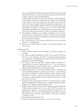 FIN DE UN MUNDO




       que no consideraba de su pertenencia, Lola siempre hacía mención del
       nombre de la persona a quien le había pertenecido, así fuese hombre
       o mujer, o llevara mucho tiempo fallecido.
       No fue posible dar cabida acá a todos los textos que se pudo grabar, por
       ser demasiado extensos. Las traducciones que siguen son incompletas
       y están sujetas a correcciones. Tal como se ha dicho más arriba, Lola
       murió cuatro meses después de haberse realizado estas grabaciones. La
       traducción se efectuó al año siguiente (1967), con Angela Loij.Aunque
       ésta hablaba el español y su lengua nativa, al no ser chamán tuvo
       considerables diﬁcultades para entender los textos de los cantos, sobre
       todo por las distorsiones vocálicas, el estilo y las palabras esotéricas.
   10. Koin signiﬁca cordillera y era también el topónimo de uno de los
       territorios de la costa atlántica de Tierra del Fuego. Era costumbre
       que los chamanes recibieran el nombre de su lugar natal más el suﬁjo
       xo’on, que signiﬁca chamán.
   11. Este canto pertenece a la ceremonia del Hain, por lo tanto, debería
       ubicarse en el capítulo VII.
   12. El canto nº 33 debió haberse incluido con los demás lamentos. El
       error es mío.

CAPITULO VII
  1. Pueden hallarse retratos de Lola Kiepja en el primer capítulo de
     este libro.
  2. Los únicos pueblos agricultores de toda el área austral de América
     del Sur son los mapuches de Chile central, los pequeños grupos
     –ya extinguidos– que habitaban la cuenca del Río de la Plata en la
     Argentina y grupos del Uruguay.
  3. El nº 28 no es un canto del Hain y debería haberse incluido en el
     capítulo VI con los cantos chamánicos nº 6 y nº 7, por esta razón se
     suprimió del CD que acompaña el libro Hain – Ceremonia de iniciación
     selknam, 2002, publicado por esta misma editorial.
  4. Gusinde denomina a la ceremonia “Klóketen Feier”. L. Bridges, así
     como los últimos indígenas y mestizos que alcancé a conocer decían
     que el término klóketen se refería sólo al joven varón cuando se estaba
     iniciando en el Hain, y tanto la ceremonia misma como la choza
     ceremonial se denominaban Hain. El ritual de iniciación era sólo
     parte de la ceremonia.
  5. Gusinde escribió varios artículos sobre la ceremonia, pero la mayor
     parte del material sobre el Hain está en su obra principal.Véase también
     Koppers, 1997; Bridges, 1952; Chapman, 1986.
  6. Según Gusinde, antes de 1923 los selk’nam habían celebrado anualmente
     el Hain por un período de diez años. En 1924-25 sobrevino un
     epidemia que diezmó a esta pequeña población selk’nam de casi
     300 habitantes. Es ésta la razón principal por la que hubo tan pocos
     Hain después de esta fecha; según Federico Echeuline, el último
     se realizó en 1933.
  7. Véase Gusinde, 1982, II: 837-862.
  8. Véase los capítulos IV y VI (canto nº 5 y nº 32) en este libro.



                                                                                              279
 