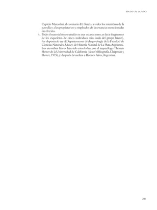 FIN DE UN MUNDO




   Capitán Marcolini, al comisario H. García, a todos los miembros de la
   patrulla y a los propietarios y empleados de las estancias mencionadas
   en el texto.
9. Todo el material óseo extraído en esas excavaciones, es decir fragmentos
   de los esqueletos de cinco individuos (sin duda del grupo haush),
   fue depositado en el Departamento de Arqueología de la Facultad de
   Ciencias Naturales, Museo de Historia Natural de La Plata,Argentina.
   Los utensilios líticos han sido estudiados por el arqueólogo Thomas
   Hester de la Universidad de California (véase bibliografía, Chapman y
   Hester, 1975), y después devueltos a Buenos Aires, Argentina.




                                                                                         281
 