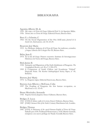FIN DE UN MUNDO




                         BIBLIOGRAFIA



Agostini, Alberto M. de
1929 Mis viajes a la Tierra del Fuego. Editorial Prof. G. de Agostini, Milán.
1956 Treinta años en Tierra del Fuego. Editorial Peuser, Buenos Aires.

Baer, G. y Schmitz, C
1965 On the Social Organization of the Ona (Selk’nam). Journal de la
     Société des Américanistes, vol. 54: 23-29.

Beauvoir, José María
1915 Los Shelknam. Indígenas de la Tierra del Fuego. Sus tradiciones, costumbres
     y lengua. Librería del Colegio Pío IX, Buenos Aires.

Belza, Juan E.
1974 En la Isla del Fuego. Primeros encuentros. Instituto de Investigaciones
     Históricas de Tierra del Fuego, Buenos Aires.

Bird, Junius B.
1938 Antiquity and Migrations of the Early Inhabitants of Patagonia. The
     Geographical Review, vol. 28, nº 2: 250-275.
1969 A Comparison of South Chilean and Ecuadorian “Fishtail”
     Projectile Point. The Kroeber Anthropological Society Papers, nº 40,
     Berkeley.

Borrero, José María
1974 La Patagonia trágica. Editorial Americana, Buenos Aires.

Borrero, Luis Alberto y McEwan, Colin
1997 The Peopling of Patagonia: the ﬁrst human occupation, en
     MacEwan et al.: 32-45.

Braun Menéndez, Armando
1945 Pequeña historia fueguina. Emecé Editores, Buenos Aires.

Bridges, E. Lucas
1952 [1949] El último confín de la tierra. Emecé Editores, Buenos Aires.
1987 [1948] Uttermost Part of the Earth. Century Hutchinson Ltd., Londres.

Bridges, Thomas
1987 [1933] A Dictionary of the speech Yamana-English of Tierra del Fuego.
     Editado por el Dr. Ferdinand Hestermann y el Dr. Martin Gusinde,
     reimpreso con nuevo prólogo de Nataly Goodall, Buenos Aires.



                                                                                              283
 