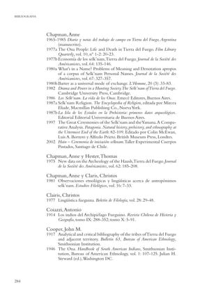 BIBLIOGRAFIA




               Chapman, Anne
               1965-1985 Diario y notas del trabajo de campo en Tierra del Fuego, Argentina
                     (manuscrito).
               1977a The Ona People: Life and Death in Tierra del Fuego. Film Library
                     Quarterly, vol. 10, nº 1-2: 20-23.
               1977b Economía de los selk’nam, Tierra del Fuego. Journal de la Société des
                     Américanistes, vol. 64: 135-146.
               1980a What’s in a Name? Problems of Meaning and Denotation apropos
                     of a corpus of Selk’nam Personal Names. Journal de la Société des
                     Américanistes, vol. 67: 327-357.
               1980b Barter as a universal mode of exchange. L’Homme, 20 (3): 33-83.
               1982 Drama and Power in a Hunting Society.The Selk’nam of Tierra del Fuego.
                     Cambridge University Press, Cambridge.
               1986 Los Selk’nam. La vida de los Onas. Emecé Editores, Buenos Aires.
               1987a Selk’nam Religion. The Encyclopedia of Religion, editada por Mircea
                     Eliade, Macmillan Publishing Co., Nueva York.
               1987b La Isla de los Estados en la Prehistoria: primeros datos arqueológicos.
                     Editorial Editorial Universitaria de Buenos Aires.
               1997 The Great Ceremonies of the Selk’nam and the Yamana. A Compa-
                     rative Analysis. Patagonia. Natural history, prehistory, and ethnography at
                     the Uttermost End of the Earth: 82-109. Editado por Colin McEwan,
                     Luis A. Borrero y Alfredo Prieto. British Museum Press, Londres.
               2002 Hain – Ceremonia de iniciación selknam. Taller Experimental Cuerpos
                     Pintados, Santiago de Chile.

               Chapman, Anne y Hester, Thomas
               1975 New data on the Archeology of the Haush,Tierra del Fuego. Journal
                    de la Société des Américanistes, vol. 62: 185-208.

               Chapman, Anne y Claris, Christos
               1981 Observaciones etnológicas y lingüísticas acerca de antropónimos
                    selk’nam. Estudios Filológicos, vol. 16: 7-33.

               Clairis, Christos
               1977 Lingüística fueguina. Boletín de Filología, vol. 28: 29-48.

               Coiazzi, Antonio
               1914 Los indios del Archipiélago Fueguino. Revista Chilena de Historia y
                    Geografía, tomo IX: 288-352; tomo X: 5-91.

               Cooper, John M.
               1917 Analytical and critical bibliography of the tribes of Tierra del Fuego
                    and adjacent territory. Bulletin 63, Bureau of American Ethnology,
                    Smithsonian Institution.
               1946 The Ona. Handbook of South American Indians, Smithsonian Insti-
                    tution, Bureau of American Ethnology, vol. 1: 107-125. Julian H.
                    Steward (ed.), Washington DC.




284
 