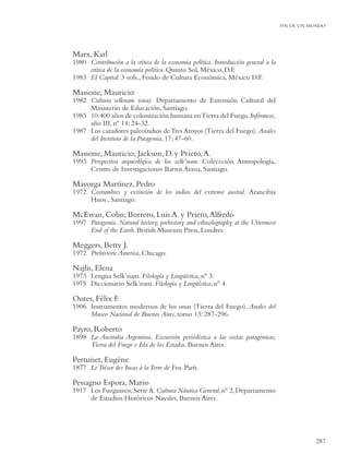 FIN DE UN MUNDO




Marx, Karl
1980 Contribución a la crítica de la economía política. Introducción general a la
     crítica de la economía política. Quinto Sol, México, D.F.
1983 El Capital. 3 vols., Fondo de Cultura Económica, México D.F.

Massone, Mauricio
1982 Cultura selknam (ona). Departamento de Extensión Cultural del
     Ministerio de Educación, Santiago.
1983 10.400 años de colonización humana en Tierra del Fuego. Infórmese,
     año III, nº 14: 24-32.
1987 Los cazadores paleoindios de Tres Aroyos (Tierra del Fuego). Anales
     del Instituto de la Patagonia, 17: 47-60.

Massone, Mauricio; Jackson, D. y Prieto, A.
1993 Perspectiva arqueológica de los selk’nam. Coleccción Antropología,
     Centro de Investigaciones Barros Arana, Santiago.

Mayorga Martínez, Pedro
1972 Costumbres y extinción de los indios del extremo austral. Arancibia
     Hnos., Santiago.

McEwan, Colin; Borrero, Luis A. y Prieto, Alfredo
1997 Patagonia. Natural history, prehistory and ethnolography at the Uttermost
     End of the Earth. British Museum Press, Londres.

Meggers, Betty J.
1972 Prehistoric America, Chicago.

Najlis, Elena
1973 Lengua Selk’nam. Filología y Lingüística, nº 3.
1975 Diccionario Selk’nam. Filología y Lingüística, nº 4.

Outes, Félix F.
1906 Instrumentos modernos de los onas (Tierra del Fuego). Anales del
     Museo Nacional de Buenos Aires, tomo 13: 287-296.

Payro, Roberto
1898 La Australia Argentina. Excursión periodística a las costas patagónicas,
     Tierra del Fuego e Isla de los Estados. Buenos Aires.

Pertuiset, Eugène
1877 Le Trésor des Incas à la Terre de Feu. París.

Pessagno Espora, Mario
1917 Los Fueguinos, Serie A. Cultura Náutica General, nº 2, Departamento
     de Estudios Históricos Navales, Buenos Aires.




                                                                                               287
 