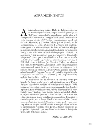 AGRADECIMIENTOS




A         fortunadamente, gracias a Roberto Edwards, director
          del Taller Experimental Cuerpos Pintados (Santiago de
          Chile), una nueva edición ha podido ser publicada con la
incorporación de dieciocho fotografías y la corrección de textos
de la primera edición (1990). Estoy especialmente agradecida
de Paula Honorato y Carolina Odone por su empeño en las
correcciones de los textos, a Caterina di Girolamo por el retoque
de imágenes y el hermoso diseño del libro, a Christian Báez por
las innovaciones fotográﬁcas, a Marcelo Maturana por su revisión
ﬁnal, y a Marisol Palma, todos de dicho proyecto. Marisol, con
entusiasmo y real dedicación tanto por conocer a los actuales
“fueguinos” como por el estudio de su cultura, me acompañó
en 1998 a Tierra del Fuego, visitamos a los yámana que viven en la
Villa Ukika, Puerto Williams (Isla Navarino, Chile), a los selk’nam
en la Isla Grande (Argentina), a colegas y a otros amigos fueguinos.
Informamos al lector de los tres selk’nam mencionados en la
primera edición de este libro: EnriquetaVarela cumplió ochenta y
ocho años en 1999; Segundo Arteaga yVirginia Coninquitel, mucho
más jóvenes, fallecieron en los años 1998 y 1999, respectivamente,
en Río Grande, Tierra del Fuego.
        En los últimos años se ha creado un creciente interés por
la tradición, la cultura, la historia y el trágico ﬁn de los selk’nam.
Ninguna sociedad es perfecta, ni completamente heroica. Todas
poseen un potecial destructivo que muchas veces ha sido llevado a
la práctica. Esto debe reconocerse, en base al respeto mutuo entre
los individuos y también entre distintas culturas y sociedades. Nadie
es responsable de los “pecados” de sus abuelos o sus antepasados
más remotos, pero que persista la misma mentalidad destructiva es
un mal augurio para el futuro. Muchas personas en la Isla Grande
(tanto de Argentina como de Chile) que se enorgullecen de tener
un pariente o antepasado selk’nam se han empeñado en reclamar
su descendencia y recrear, en lo posible, algunas tradiciones de
su pueblo. Esperando que este libro les sirva en su búsqueda,
también lo dedicamos a ellos.

                                       ANNE CHAPMAN


                                                                         289
 