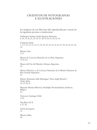 CREDITOS DE FOTOGRAFIAS
             E ILUSTRACIONES


Las imágenes de este libro han sido reproducidas por cortesía de
las siguientes personas o instituciones:
Anthropos Institut, Sankt Agustin, Alemania
8, 18, 19, 20, 21, 25, 42, 47, 48, 49, 50, 51, 52, 53, 54.

Chapman, Anne
1, 4, 7, 10, 12, 14, 15, 17, 23, 29, 30, 34, 35, 43, 56, 57, 58, 59, 60, 61, 62,
64.

Montes, Ana
9, 11.

Museo de Ciencias Naturales de La Plata, Argentina
37,41, 63.

Museo del Fin del Mundo, Ushuaia, Argentina
22.

Museo Histórico y de Ciencias Naturales de la Misión Salesiana de
Río Grande, Argentina
24.

Museo Nazionale della Montagna “Duca degli Abruzzi”,
Turín, Italia
26, 33, 38, 39.

Museum Plantin-Moretus, Stedelijke Prentenkabinet, Amberes,
Bélgica
44.

Turiscom, Santiago, Chile
3, 55.

Van Aken, H. E.
6, 27, 28.

Varela, Enriqueta
16.

Warren, Allan
36.

                                                                                   291
 
