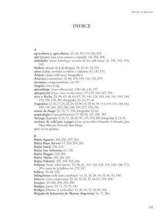 FIN DE UN MUNDO




                                 INDICE



A
agricultura y agricultores: 22, 43, 99, 119-120, 279.
ákel (pintura roja, véase pintura corporal): 136, 205, 208.
alakalufes (véase kawésqar, vecinos de los selk’nam): 15, 150, 162, 195,
    243.
Alaken (abuelo de Lola Kiepja): 33, 34, 36, 93, 121.
alma (kashpi, también se reﬁere a espíritu): 93, 149, 177.
Alukan (mujer selk’nam): fotografía 6.
América (continente): 32, 84, 119, 159, 194, 195, 279.
ancianos, comportamiento con: 59.
Angela (véase Loij).
aprendizaje (véase educación): 138-141, 145, 197.
apropiación (véase caza, recolección): 127-137, 145-147, 154.
arco y ﬂecha: 22, 34, 43, 58, 64, 67, 70, 100, 124, 138, 140, 141, 143, 144,
    152, 158, 159, 207, fotografías 22, 31, 37, 46.
Argentina:13, 16, 17, 21, 22, 24, 43, 50, 76, 78, 81, 84, 113, 119, 121, 158, 162,
    190, 195, 241, 243, 244, 248, 276, 277, 279, 181.
armas de fuego: 22, 70, 71, 254, fotografías 22, 62.
arqueología (véase prehistoria): 13, 22, 50, 121, 243, 281.
Arteaga, Segundo: 9, 15, 17, 18, 50, 99, 119, 276, 289, fotografías 3, 14, 16.
asesinos de selk’nam a pago (véase genocidio, Chancho Colorado, José
    Díaz, Alberto Niword, Sam Islop).
aves (véase pájaros).

B
Bahía Aguirre: 243, 256, 257, 265.
Bahía Buen Suceso: 17, 254, 255, 265.
Bahía Inútil: 150, 162.
Bahía San Sebastián: 67, 126.
Bahía Slogget: 265, 266.
Bahía Thetis: 243, 246, 247.
Bahía Valentín: 257, 254, 255, 256.
ballenas (véase ochen-maten): 33, 58, 64, 100, 122, 125, 137, 145, 158, 172,
    205; canto de la ballena: 64, 172, 187.
belleza: 30, 44, 153.
bilingüismo (selk’nam-castellano): 14, 21, 25, 26, 30, 33, 41, 93, 158.
blancos (véase estancieros): 22, 23, 25, 26, 27, 66-67, 119, 165.
bosques: 49, 126, 204, 255, 256.
Bridges, Lucas: 25, 71, 73, 75, 120.
Bridges, Thomas (y su familia): 13, 26, 43, 72, 75, 99, 163.
Brigada de Infantería de Marina Argentina: 16, 17, 280.



                                                                                                295
 