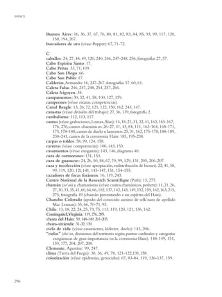 INDICE




         Buenos Aires: 16, 36, 37, 67, 76, 80, 81, 82, 83, 84, 85, 93, 99, 117, 120,
            158, 194, 267.
         buscadores de oro (véase Popper): 67, 71-72.

         C
         caballos: 24, 27, 44, 49, 120, 240, 246, 247-248, 256, fotografías 27, 57.
         Cabo Espíritu Santo: 17.
         Cabo Peñas: 33, 71, 109.
         Cabo San Diego: 66.
         Cabo San Pablo: 17.
         Calderón, Armando: 16, 247-267, fotografías 57, 60, 61.
         Caleta Falsa: 246, 247, 248, 254, 257, 266.
         Caleta Irigoyen: 34.
         campamentos: 30, 32, 41, 58, 100, 127, 159.
         campeones (véase estatus, competencias).
         Canal Beagle: 13, 26, 72, 121, 122, 150, 162, 243, 147.
         canastas (véase división del trabajo): 27, 36, 139, fotografía 2.
         canibalismo: 112, 113, 117.
         cantos (véase grabaciones, Lomax,Alan): 14, 18, 21, 31, 32, 41, 163, 165-167,
             176, 276; cantos chamánicos: 26-27, 41, 43, 84, 111, 163-164, 168-171,
             175, 178-188; cantos de duelo o lamentos: 25, 31, 162, 175-178, 188-189,
             238-241, cantos de la ceremonia Hain: 185, 195-238.
         carpas o toldos: 58, 99, 124, 158.
         carreras (véase competencias): 100, 143, 153.
         casamientos (véase exogamia): 143, 146, diagrama 40.
         caza de cormoranes: 131, 153.
         caza de guanacos: 24, 26, 50, 58, 67, 70, 99, 129, 131, 205, 206-207.
         caza y recolección (véase apropiación, redistribución de bienes): 22, 41, 58,
             99, 119, 120, 12l, 141, 145-147, 151, 154-155.
         cazadores de focas foráneos: 16, 119, 243.
         Centre National de la Research Scientiﬁque (París): 13, 277.
         chamán (xo’on) y chamanismo (véase cantos chamánicos, peshere): 11, 21, 26,
             27, 30, 33, 35, 41, 60, 64, 66, 102, 137, 142, 143, 149, 152, 159, 162, 163, 215,
             275, fotografía 49 (chamán presentando a un espíritu del Hain).
         Chancho Colorado (apodo del conocido asesino de selk’nam de apellido
             Mac Lennan): 35, 66, 70-71, 93.
         Chile: 13, 18, 22, 24, 25, 73, 75, 113, 119, 120, 121, 136, 162.
         Coninquitel,Virginia: 119, 276, 289.
         choza del Hain: 59, 148-149, 201-205.
         choza-vivienda: 31-32, 139.
         ciclo de vida (véase casamiento, klóketen, duelo): 143, 206.
         “cielos” (sho’on, divisiones del territorio según puntos cardinales y categorías
             exogámicas de gran importancia en la ceremonia Hain): 148-149, 151,
             159, 177, 204, 207, 208.
         Clemente, Agustine: 99, 247.
         clima (Tierra del Fuego): 30, 36, 49, 78, 121-122,131,158.
         colonización (véase epidemias, genocidio): 67, 83-84, 119, 136-137, 159.




296
 