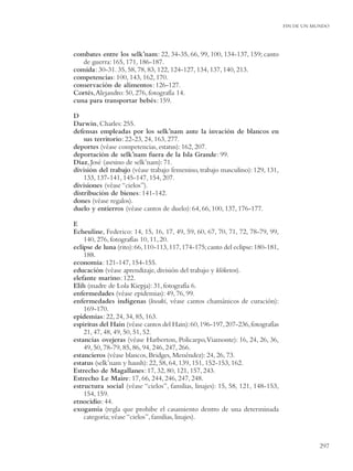 FIN DE UN MUNDO




combates entre los selk’nam: 22, 34-35, 66, 99, 100, 134-137, 159; canto
   de guerra: 165, 171, 186-187.
comida: 30-31. 35, 58, 78, 83, 122, 124-127, 134, 137, 140, 213.
competencias: 100, 143, 162, 170.
conservación de alimentos: 126-127.
Cortés, Alejandro: 50, 276, fotografía 14.
cuna para transportar bebés: 159.

D
Darwin, Charles: 255.
defensas empleadas por los selk’nam ante la invación de blancos en
    sus territorio: 22-23, 24, 163, 277.
deportes (véase competencias, estatus): 162, 207.
deportación de selk’nam fuera de la Isla Grande: 99.
Díaz, José (asesino de selk’nam): 71.
división del trabajo (véase trabajo femenino, trabajo masculino): 129, 131,
    133, 137-141, 145-147, 154, 207.
divisiones (véase “cielos”).
distribución de bienes: 141-142.
dones (véase regalos).
duelo y entierros (véase cantos de duelo): 64, 66, 100, 137, 176-177.

E
Echeuline, Federico: 14, 15, 16, 17, 49, 59, 60, 67, 70, 71, 72, 78-79, 99,
    140, 276, fotografías 10, 11, 20.
eclipse de luna (rito): 66, 110-113, 117, 174-175; canto del eclipse: 180-181,
    188.
economía: 121-147, 154-155.
educación (véase aprendizaje, división del trabajo y klóketen).
elefante marino: 122.
Elih (madre de Lola Kiepja): 31, fotografía 6.
enfermedades (véase epidemias): 49, 76, 99.
enfermedades indígenas (kwaki, véase cantos chamánicos de curación):
    169-170.
epidemias: 22, 24, 34, 85, 163.
espíritus del Hain (véase cantos del Hain): 60, 196-197, 207-236, fotografías
    21, 47, 48, 49, 50, 51, 52.
estancias ovejeras (véase Harberton, Policarpo, Viamonte): 16, 24, 26, 36,
    49, 50, 78-79, 85, 86, 94, 246, 247, 266.
estancieros (véase blancos, Bridges, Menéndez): 24, 26, 73.
estatus (selk’nam y haush): 22, 58, 64, 139, 151, 152-153, 162.
Estrecho de Magallanes: 17, 32, 80, 121, 157, 243.
Estrecho Le Maire: 17, 66, 244, 246, 247, 248.
estructura social (véase “cielos”, familias, linajes): 15, 58, 121, 148-153,
    154, 159.
etnocidio: 44.
exogamia (regla que prohibe el casamiento dentro de una determinada
    categoría; véase “cielos”, familias, linajes).



                                                                                            297
 