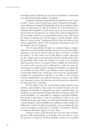 FIN DE UN MUNDO




                  mostraba mucha simpatía por los que la estimaban, y bromeaba
                  con ellos; desde luego, siempre en español.
                          Cuando el tiempo amenazaba lluvia, salía afuera para “cortar
                  el cielo”, como se dice en selk’nam, o para “componer el tiempo”,
                  como diríamos en español. El propósito de Lola era alejar las nubes
                  hacia el norte, hacia el cielo de la lluvia. Si el día era lluvioso o
                  nublado, ella “limpiaba” el cielo varias veces si era necesario, hasta
                  que por ﬁn el sol reaparecía, ese mismo día o bien al siguiente. A
                  veces, cuando el efecto no era inmediato, Lola se reía y decía que
                  las nubes no querían irse. Desde luego, si insistía durante varios
                  días en “cortar el cielo”, ﬁnalmente llovía o bien las nubes se iban
                  (véase capítulo VI, canto nº 30). Componer el tiempo era uno de
                  los atributos de los chamanes.
                          No era muy prolija. Escupía en cualquier lugar, y aunque
                  sabía hacer uso del tenedor, prefería comer la carne con los dedos.
                  Aunque no le parecía bien la idea de darse un baño, se lavaba
                  las manos y la cara varias veces al día. Barría cuando sabía que
                  yo iba a llegar, pero parecía hacerlo menos cuando estaba sola.
                  Sin pensarlo, tiraba restos de comida en el piso o los arrojaba
                  afuera para los perros o los gatos. Tenía el hábito de amontonar
                  sus cosas en los rincones de su habitación y sobre la cama. En
                  consecuencia, pasaba mucho tiempo buscándolas, en particular
                  su cuchillo de carne. Todos estos hábitos fueron aprendidos en
                  su juventud. Había sido criada para vivir como sus antepasados:
                  cambiar de campamento cada dos o tres días, o cada semana,
                  vestirse simplemente con pieles de guanaco, asearse con arcilla
                  seca o musgo, y poseer los artículos necesarios para su existencia,
                  sin nada que fuera superﬂuo.
                          En los últimos años de su vida, Lola recibía muchas cosas
                  inútiles, especialmente ropa usada. Su prenda favorita era una
                  chaqueta de hombre. Le pregunté por qué le gustaba tanto esa
                  chaqueta, en circunstancias de que tenía otras en mejor estado.“Es
                  por los bolsillos”, me respondió. La chaqueta tenía diez bolsillos,
                  por dentro y por fuera, y esto le encantaba. A Lola le era casi
                  indiferente la ropa que usaba, con tal de que la abrigara, fuera más
                  o menos limpia y tuviera bolsillos. En cambio, era muy sensible a la
                  belleza de su rostro. Cuando yo la peinaba, a veces se miraba de muy
                  cerca en el espejo y riendo decía “yo úlichen” (yo linda), o fruncía
                  el entrecejo diciendo “yippen, yo vieja” (fea).
                          Aunque comía carne de oveja tres veces por día con buen
                  apetito, solía preguntarme si le podía traer pescado o carne
                  de guanaco al regresar de Río Grande. Como yo no podía


30
 