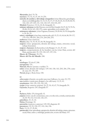 INDICE




         Menéndez, José: 70, 78.
         mestizos: 14, 15, 16, 27, 49, 19, 276.
         métodos de análisis y del trabajo etnográﬁco (véase ﬁlmación, genealogías,
            diario en la bibliografía): 12, 14, 15, 16, 17, 17-18, 25, 26, 32, 33, 85, 86, 93,
            102, 120, 127-129, 141, 144, 145-147, 154-155, 247.
         Minkiol, Francisco: 15-16, 44-46, fotografía 10.
         misiones salesianas (en Isla Dawson, cerca de Río Grande): 24, 27, 44, 73, 75-76,
            85-86, 93-94 163, 189, 275; cantos aprendidos en la misión: 189.
         misioneros salesianos:(véase Fagnano, Zenone): 24, 85-86, 94, 99, fotografías
            6, 24, 26, 33.
         mitos y mitología (véase luna, matriarcado, sol): 15, 21, 41, 64, 66, 86, 99-117,
            175-176, 198-201, 204, 214, 244-246, 276.
         moluscos (véase mariscos).
         Montes, Ana: 14, 18, 40, 41, 84, 98, fotografía 10.
         mujeres (véase apropiación, división del trabajo, estatus, estructura social,
            trabajo femenino).
         mujeres chamanes (Lehuwachen, Lola Kiepja): 11, 21, 27, 163.
         mujeres, comportamiento de los hombres con las (véase Hain, secreto del
            Hain, patriarcado): 59, 139, 145-147, 197, 216.
         Musée de l’Homme: 25, 276.
         Museo del Fin del Mundo: 248.

         N
         náufragos: 22, 66-67, 248.
         navegación: 121.
         Niword, Alberto (asesino a sueldo): 71.
         niños (véase división del trabajo): 139-140, 158, 163, 205, 206, 278; canto
            de cuna: 25, 178, 189.
         Novati, Jorge y Ruiz, Irma: 158.

         O
         ochen-maten (chamán con poder para traer ballenas a la costa: 33, 172.
         ona (palabra común para designar a los selk’nam): 13, 21, 41.
         ornamentos: 100, 124, 125, 143, 145.
         ovejas (véase estancias ovejeras): 24, 27, 30, 43, 67, 70, fotografía 59.
         Oyarzún, Ruperto: 247, fotografía 57.

         P
         Pacheco, Pablo: 276, fotografía 15.
         pájaros (véase caza de cormoranes, caza y recolección, comida, matriarcado):
             32, 50. 99, 112, 113,122, 125, 211.
         paleolítico: 21, 41, 43.
         Palma, Domingo: 18.
         parentelas (materna y paterna): 149-150, diagrama 40.
         parentesco: 32, 93, 136-137, 143, 146, 196.
         París: 13, 15, 17, 25, 80.
         patriarcado (véase aprendizaje, apropiación, división del trabajo, estatus, estructura
             social, Hain, mitos y mitología, producción, secreto del Hain): 107.



300
 
