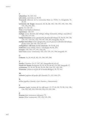 INDICE




         T
         tehuelches: 50, 120, 162.
         televisión, entrevista en: 80-82.
         Tenenesk (director de la ceremonia Hain en 1923): 11, fotografías 41,
             42, 49.
         territorios de linajes (haruwen): 22, 36, 58, 100, 136-137, 140, 148, 150,
             159, 196, 204, 275.
         tierra: 15, 134-137.
         Tino (véase Varela, Celestino).
         topónimas: 136-137.
         trabajo (véase división del trabajo, trabajo femenino, trabajo masculino):
             128-134, 137-141.
         trabajo femenino (véase apropiación, división del trabajo): 27, 58, 94, 100, 128,
             129, 131, 133-134, 139, 145-147, 154, 207, fotografías 38, 39.
         trabajo masculino (véase apropiación, caza de guanacos, división del trabajo,
             producción): 58, 129, 139, 145-147.
         trabajadores selk’nam en las estancias: 78-79, 85, 163.
         tradición (véase lailuka, mitos y mitología): 44, 86, 276.
         trueque: 100, 126, 137, 141, 144-145.
         tucu-tucu (véase vestimenta): 122, 124, 129, 131, 158, fotografía 39.

         U
         Ushuaia: 16, 18, 49, 81, 85, 121, 246, 247, 248.

         V
         Varela, Celestino: 16, 17, 247, 267, fotografías 60, 61, 62.
         Varela de Santín, Enriqueta: 18, 36, 49, 50, 80-82, 119, 247, fotografía 17.
         vestimenta: 21, 30, 41, 58, 60, 78, 99, 100, 124, 137, 145, 159.
         Viamonte (estancia ovejera de la familia Bridges): 26, 72, 163.

         W
         wáiuwin (espíritu del poder del chamán): 21, 163, 168, 170.

         X
         xo’on (signiﬁca chamán, véase chamán y chamanismo).

         Y
         yámana (yagán, vecinos de los selk’nam): 13, 17-18, 26, 72, 99, 119, 126,
            136, 150, 162, 163, 190-193, 195, 213, 243, 248.

         Z
         Zenone, José (misionero salesiano): 73.
         zorros (véase vestimenta): 122, 124, 145, 158.




302
 