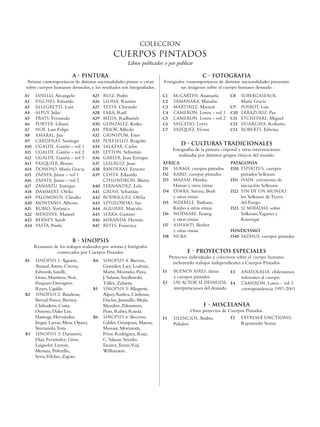 COLECCION
                                                CUERPOS PINTADOS
                                                       Libros publicados o por publicar

                          A - PINTURA                                                           C - FOTOGRAFIA
 Artistas contemporáneos de distintas nacionalidades pintan o crean     Fotógrafos contemporáneos de distintas nacionalidades presentan
sobre cuerpos humanos desnudos, y los resultados son fotografiados.             sus imágenes sobre el cuerpo humano desnudo.
A1    IANELLI, Arcangelo             A25   RUIZ, Pedro                  C1     McCARTHY, Anamaría             C8    SUBERCASEAUX,
A2    VILCHES, Eduardo               A26   LLONA, Ramiro                C2     YAMANAKA, Manabu                     María Gracia
A3    ALLEGRETTI, Luiz               A27   TESTA, Clorindo              C3     MARTINEZ, Marisol              C9    POIROT, Luis
A4    ALPUY, Julio                   A28   LARA, Raúl                   C4     CAMERON, Loren - vol 1         C10   ERRAZURIZ, Paz
A5    PRATS, Fernando                A29   MEJIA, Radhamés              C5     CAMERON, Loren - vol 2         C11   ETCHEPARE, Miguel
A6    PORTER, Liliana                A30   GONZALEZ, Keiko              C6     SALCEDO, Lorry                 C12   HUARCAYA, Roberto
A7    NOE, Luis Felipe               A31   PRIOR, Alfredo               C7     VAZQUEZ, Víctor                C13   ROBERTS, Edwina
A8    AMARAL, Jim                    A32   GRINSPUM, Ester
A9    CARDENAS, Santiago             A33   POLESELLO, Rogelio
A10   UGALDE, Gastón - vol 1         A34   SALAZAR, Carlos
                                                                                   D - CULTURAS TRADICIONALES
                                                                              Fotografías de la pintura corporal y otras intervenciones
A11   UGALDE, Gastón - vol 2         A35   LEYTON, Sebastián
                                                                                 realizadas por distintos grupos étnicos del mundo.
A12   UGALDE, Gastón - vol 3         A36   GABLER, Juan Enrique
A13   PASQUIER, Bruno                A37   LEALRUIZ, Juan               AFRICA                                PATAGONIA
A14   DONOSO, María Gracia           A38   BANDERAS, Ernesto            D1 SURMA, cuerpos pintados            D20 ESPIRITUS, cuerpos
A15   ZAPATA, Jaime - vol 1          A39   COSTA, Eduardo               D2 KARO, cuerpos pintados                   pintados Selknam
A16   ZAPATA, Jaime - vol 2                CHILINDRON, Marta            D3 MAASAI, Himba,                     D21   HAIN, ceremonia de
A17   ZAÑARTU, Enrique               A40   FERNANDEZ, Lola                     Hamar y otras etnias                 iniciación Selknam
A18   DAMMERT, Ofelia                A41   GROSS, Sebastián             D4     DINKA, Surma, Bodi             D22 FIN DE UN MUNDO,
A19   PALOMINOS, Claudio             A42   RODRIGUEZ, Ofelia                   y otras etnias                       los Selknam de Tierra
A20   MONTAÑO, Alberto               A43   SZYDLOWSKI, Ian              D5     NDEBELE, Turkana,                    del Fuego
A21   RUBIO, Verónica                A44   AGUIRRE, Marcelo                    Krobo y otras etnias           D23   12 MIRADAS, sobre
A22   MENDIVE, Manuel                A45   SERRA, Gustavo               D6     WODAABE, Tuareg                      Selknam,Yaganes y
A23   BERNEY, Sarah                  A46   MIRANDA, Hernán                     y otras etnias                       Kawesqar
A24   PASTA, Paulo                   A47   REYES, Francisca             D7     ASHANTI, Berber
                                                                               y otras etnias                 HINDUISMO
                                                                        D8     NUBA                           D40 SADHUS, cuerpos pintados
                          B - SINOPSIS
      Resumen de los trabajos realizados por artistas y fotógrafos
               convocados por Cuerpos Pintados.                                       E - PROYECTOS ESPECIALES
                                                                             Proyectos individuales y colectivos sobre el cuerpo humano,
B1    SINOPSIS 1: Aguirre,           B4    SINOPSIS 4: Barrios,
                                                                               incluyendo trabajos independientes a Cuerpos Pintados.
      Amaral, Astete, Cuevas,              González, Lara, Lealruiz,
      Edwards, Ianelli,                    Marín, Montaño, Pasta,       E1     BUENOS AIRES, danza            E3    ANATOLALIA, chilenismos
      Llona, Martínez, Noé,                J. Salazar, Szydlowski,             y cuerpos pintados                   referentes al cuerpo.
      Pasquier-Desvignes,                  Téllez, Zañartu.             E2     UN ACTOR SE DESNUDA, E4              CAMERON, Loren - vol 3
      Reyes, Ugalde.                 B5    SINOPSIS 5: Allegretti,             interpretaciones del desnudo         correspondencia 1997-2001
B2    SINOPSIS 2: Banderas,                Alpuy, Andrea, Cárdenas,
      Bernal Ponce, Berney,                Duclos, Jaramillo, Mejía,
      Chilindrón, Costa,                   Mendive, Palominos,                                  F - MISCELANEA
      Donoso, Duke Lee,                    Prats, Rubio, Rueda.                           Otros proyectos de Cuerpos Pintados.
      Hastings, Hernández,           B6    SINOPSIS 6: Becerro,         F1     silencios, Ambra               F2    extremæ unCtionis,
      Iregui, Larraz, Mesa, Opazo,         Gabler, Grinspum, Mason,            Polidori                             Raymundo Sesma
      Stornaiolo, Testa.                   Moroni, Mortarotti,
B3    SINOPSIS 3: Dammert,                 Prior, Rodríguez, Ruiz,
      Díaz, Fernández, Gross,              C. Salazar, Szyszlo,
      Laignelet, Leyton,                   Tavárez, Torres,Vial,
      Messina, Polesello,                  Williamson.
      Serra,Vilches, Zapata.
 