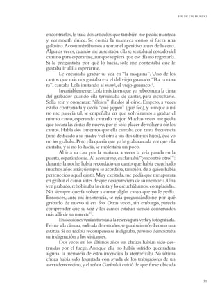 FIN DE UN MUNDO




encontrarlos, le traía dos artículos que también me pedía: manteca
y vermouth dulce. Se comía la manteca como si fuera una
golosina. Acostumbrábamos a tomar el aperitivo antes de la cena.
Algunas veces, cuando me ausentaba, ella se sentaba al costado del
camino para esperarme, aunque supiera que ese día no regresaría.
Si le preguntaba por qué lo hacía, sólo me contestaba que le
gustaba ir allí a esperarme.
       Le encantaba grabar su voz en “la máquina”. Uno de los
cantos que más nos gustaba era el del viejo guanaco: “Ra ra ra ra
ra”, cantaba Lola imitando al marré, el viejo guanaco11.
       Invariablemente, Lola insistía en que yo rebobinara la cinta
del grabador cuando ella terminaba de cantar, para escucharse.
Solía reír y comentar: “úlichen” (lindo) al oírse. Empero, a veces
estaba contrariada y decía “qué yippen” (qué feo), y aunque a mí
no me parecía tal, se empeñaba en que volviéramos a grabar el
mismo canto, esperando cantarlo mejor. Muchas veces me pedía
que tocara las cintas de nuevo, por el solo placer de volver a oír los
cantos. Había dos lamentos que ella cantaba con tanta frecuencia
(uno dedicado a su madre y el otro a sus dos últimos hijos), que yo
no los grababa. Pero ella quería que yo le grabara cada vez que ella
cantaba, y si no lo hacía, se molestaba un poco.
       Al ir a su casa por la mañana, a veces la veía parada en la
puerta, esperándome. Al acercarme, exclamaba “¡encontré otro!”:
durante la noche había recordado un canto que había escuchado
muchos años atrás; siempre se acordaba, también, de a quién había
pertenecido aquel canto. Muy excitada, me pedía que me apurara
en grabar el canto antes de que desapareciera de su memoria. Una
vez grabado, rebobinaba la cinta y lo escuchábamos, complacidas.
No siempre quería volver a cantar algún canto que yo le pedía.
Entonces, ante mi insistencia, se reía preguntándome por qué
grabarlo de nuevo si era feo. Otras veces, sin embargo, parecía
comprender que su voz y los cantos estaban siendo conservados
más allá de su muerte12.
       En ocasiones venían turistas a la reserva para verla y fotograﬁarla.
Frente a la cámara, rodeada de extraños, se paraba inmóvil como una
estatua. Si no recibía recompensa se indignaba, pero no demostraba
su indignación a los visitantes.
       Dos veces en los últimos años sus chozas habían sido des-
truidas por el fuego. Aunque ella no había sufrido quemadura
alguna, la memoria de estos incendios la aterrorizaba. Su última
choza había sido levantada con ayuda de los trabajadores de un
aserradero vecino, y el señor Garibaldi cuidó de que fuese ubicada


                                                                                          31
 