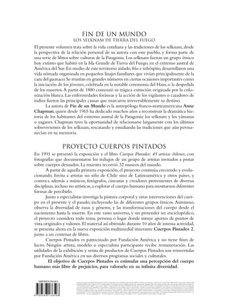 FIN DE UN MUNDO
                         LOS SELKNAM DE TIERRA DEL FUEGO
El presente volumen trata sobre la vida cotidiana y las tradiciones de los selknam, desde
la perspectiva de la relación personal de su autora con este pueblo, y forma parte de
una serie de libros sobre culturas de la Patagonia. Los selknam fueron un grupo étnico
hoy extinto que habitó en la Isla Grande de Tierra del Fuego, en el extremo austral de
América del Sur. En medio de este territorio aislado, frío e inhóspito, desarrollaron una
vida nómada organizada en pequeños linajes familiares que vivían principalmente de la
caza del guanaco. Se reunían en grandes números en ciertas ocasiones importantes como
la iniciación de los jóvenes, celebrada en la notable ceremonia del Hain, o la despedida
de los muertos. A partir de 1880 comenzó su trágica extinción originada por la colo-
nización blanca. Las enfermedades foráneas y la acción de los vigilantes o cazadores de
indios fueron las principales causas que marcaron irreversiblemente su destino.
       La autora de Fin de un Mundo es la antropóloga franco-norteamericana Anne
Chapman, quien desde 1965 ha dedicado muchos años a reconstruir la dramática his-
toria de los habitantes del extremo austral de la Patagonia: los selknam y los yámanas
o yaganes. Chapman tuvo la oportunidad de relacionarse largamente con los últimos
sobrevivientes de los selknam, rescatando y estudiando las tradiciones que aún perma-
necían en su memoria.

                       PROYECTO CUERPOS PINTADOS
En 1991 se presentó la exposición y el libro Cuerpos Pintados: 45 artistas chilenos, con
fotografías que documentaron los trabajos de un grupo de artistas invitados a pintar
sobre cuerpos desnudos. La muestra recorrió 32 museos del mundo.
       A partir de aquella primera exposición, el proyecto continúa creciendo y evolu-
cionando. Invita a artistas no sólo de Chile sino de Latinoamérica y otros países, y
convoca además a músicos, fotógrafos, cineastas y creadores provenientes de diversas
disciplinas, incluso no artísticas, a explorar el cuerpo humano para mostrarnos diferentes
formas de percibirlo.
       Junto a especialistas investiga la pintura corporal y otras intervenciones del cuer-
po en el presente y el pasado, incluyendo las de diferentes grupos étnicos. Asimismo,
observa la diversidad de razas y géneros, y las transformaciones del cuerpo desde el
nacimiento hasta la muerte. En este vasto universo, y sin pretender ser enciclopédico,
el proyecto considera todo tema, persona o lugar donde intuye aportes de puntos de
vista originales y valiosos. El material así obtenido durante 10 años de intensa actividad,
se presenta ahora en la nueva exposición multimedial itinerante Cuerpos Pintados 2,
junto a un centenar de libros.
       Cuerpos Pintados es patrocinado por Fundación América y no tiene fines de
lucro. Ningún artista, modelo o especialista participante recibe remuneración. Las
utilidades de la exhibición y venta de productos de Cuerpos Pintados son reinvertidas
por Fundación América en sus diversos programas sociales y culturales.
        El objetivo de Cuerpos Pintados es estimular una percepción del cuerpo
humano más libre de prejuicios, para valorarlo en su infinita diversidad.

  ISBN 956-8136-59-2      Inscripción Registro de Propiedad Intelectual Nº 126.820 Derechos Reservados. Prohibida su reproducción. ISBN Nº 956-295-123-5 (tamaño L) 956-8136-59-2 (tamaño M) © Taller Experimental Cuerpos Pintados, 2002
                          Fotografía de portada © Anne Chapman, 1972 © Anthropos Institut, 1931 Derechos reservados. Prohibida su reproducción. Segunda edición, Santiago de Chile, 2002 Quedan reservados todos los derechos que confieren las leyes nacionales y los
                          convenios internacionales vigentes o que entren en vigencia con posterioridad a esta edición. Prohibida la reproducción total o parcial de este libro y de las fotografías contenidas en él, incluyendo su fotocopia, su incorporación
                          a un sistema informático, su arrendamiento, su transmisión en cualquier forma o por cualquier medio, sea éste electrónico, mecánico o por fotocopia, por grabación u otros métodos, sin el permiso previo y por escrito del Taller
                          Experimental Cuerpos Pintados y de el o los titulares de los derechos de las fotografías. Autorizada la circulación de los mapas, por Resolución N° 06 del 8 de enero de 2002, de la Dirección de Fronteras y Límites del Estado.
                          La edición y circulación de mapas, cartas geográficas u otros impresos y documentos que se refieran o relacionen con los límites y fronteras de Chile, no comprometen, en modo alguno, al Estado de Chile, de acuerdo con el Art. 2º,
                          letra g) del DFL. Nº 83 de 1979 del Ministerio de Relaciones Exteriores. Editado y publicado por: Taller Experimental Cuerpos Pintados Ltda. General Salvo 20, Providencia, Santiago, Chile Teléfono (56-2) 200 0000 - Fax
                          (56-2) 200 0609 - www.cuerpospintados.com Pre-prensa, impresión y encuadernación por: Tecnología Uno Ltda. Avda. Santa María 0120, Providencia, Santiago, Chile
9 789568 136598
 