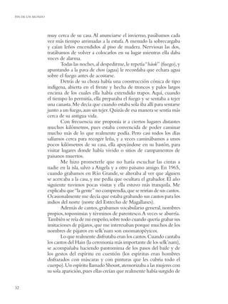 FIN DE UN MUNDO




                  muy cerca de su casa. Al anunciarse el invierno, pasábamos cada
                  vez más tiempo arrimadas a la estufa. A menudo la sobrecargaba
                  y caían leños encendidos al piso de madera. Nerviosas las dos,
                  tratábamos de volver a colocarlos en su lugar mientras ella daba
                  voces de alarma.
                         Todas las noches, al despedirme, le repetía “háuk” (fuego), y
                  apuntando a la pava de chon (agua) le recordaba que echara agua
                  sobre el fuego antes de acostarse.
                         Detrás de su choza había una construcción cónica de tipo
                  indígena, abierta en el frente y hecha de troncos y palos largos
                  encima de los cuales ella había extendido trapos. Aquí, cuando
                  el tiempo lo permitía, ella preparaba el fuego y se sentaba a tejer
                  una canasta. Me decía que cuando estaba sola iba allí para sentarse
                  junto a un fuego, aun sin tejer. Quizás de esa manera se sentía más
                  cerca de su antigua vida.
                         Con frecuencia me proponía ir a ciertos lugares distantes
                  muchos kilómetros, pues estaba convencida de poder caminar
                  mucho más de lo que realmente podía. Pero casi todos los días
                  salíamos cerca para recoger leña, y a veces caminábamos a unos
                  pocos kilómetros de su casa, ella apoyándose en su bastón, para
                  visitar lugares donde había vivido o sitios de campamentos de
                  paisanos muertos.
                         Me hizo prometerle que no haría escuchar las cintas a
                  nadie en la isla, salvo a Angela y a otro paisano amigo. En 1965,
                  cuando grabamos en Río Grande, se alteraba al ver que alguien
                  se acercaba a la casa, y me pedía que ocultara el grabador. El año
                  siguiente tuvimos pocas visitas y ella estuvo más tranquila. Me
                  explicaba que “la gente” no comprendía, que se reirían de sus cantos.
                  Ocasionalmente me decía que estaba grabando sus cantos para los
                  indios del norte (norte del Estrecho de Magallanes).
                         Además de cantos, grabamos vocabulario general, nombres
                  propios, toponimias y términos de parentesco. A veces se aburría.
                  También se reía de mi empeño, sobre todo cuando quería grabar sus
                  imitaciones de pájaros, que me interesaban porque muchos de los
                  nombres de pájaros en selk’nam son onomatopéyicos.
                         Lo que realmente disfrutaba eran los cantos. Cuando cantaba
                  los cantos del Hain (la ceremonia más importante de los selk’nam),
                  se acompañaba haciendo pantomima de los pasos del baile y de
                  los gestos del espíritu en cuestión (los espíritus eran hombres
                  disfrazados con máscaras y con pinturas que les cubría todo el
                  cuerpo). Un espíritu llamado Shoort, atemorizaba a las mujeres con
                  su sola aparición, pues ellas creían que realmente había surgido de


32
 