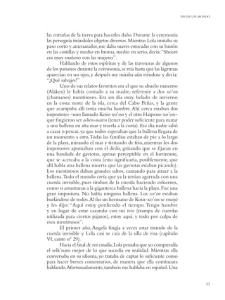 FIN DE UN MUNDO




las entrañas de la tierra para hacerles daño. Durante la ceremonia
las perseguía tirándoles objetos diversos. Mientras Lola imitaba su
paso corto y amenazador, me daba suaves estocadas con su bastón
en las costillas y medio en broma, medio en serio, decía: “Shoort
era muy mañoso con las mujeres”.
       Hablando de estos espíritus y de las travesuras de algunos
de los paisanos durante la ceremonia, se reía hasta que las lágrimas
aparecían en sus ojos, y después me miraba aún riéndose y decía:
“¡Qué salvajes!”
       Uno de sus relatos favoritos era el que su abuelo materno
(Alaken) le había contado a su madre, referente a dos xo’on
(chamanes) mentirosos. Era un día muy helado de invierno
en la costa norte de la isla, cerca del Cabo Peñas, y la gente
que acampaba allí tenía mucha hambre. Ahí cerca estaban dos
impostores –uno llamado Koin-xo’on y el otro Haipenu-xo’on–
que ﬁngieron ser ochen-maten (tener poder suﬁciente para matar
a una ballena en alta mar y traerla a la costa). Ese día nadie salió
a cazar o pescar, ya que todos esperaban que la ballena llegara de
un momento a otro. Todas las familias estaban de pie a lo largo
de la playa, mirando el mar y tiritando de frío, mientras los dos
impostores apuntaban con el dedo, gritando que se ﬁjaran en
una bandada de gaviotas, apenas perceptible en el horizonte,
que se acercaba a la costa (esto signiﬁcaría, posiblemente, que
allí había una ballena muerta que las gaviotas estaban picando).
Los mentirosos daban grandes saltos, cantando para atraer a la
ballena.Todo el mundo creía que ya la tenían agarrada con una
cuerda invisible, pues tiraban de la cuerda haciendo esfuerzos,
como si arrastraran a la gigantesca ballena hacia la playa. Fue una
gran impostura. No había ninguna ballena. Los xo’on estaban
burlándose de todos. Al ﬁn un hermano de Koin-xo’on se enojó
y les dijo: “Aquí estoy perdiendo el tiempo. Tengo hambre
y en lugar de estar cazando con mi teix (trampa de cuerdas
utilizada para ciertos pájaros), estoy aquí, y todo por culpa de
esos mentirosos”.
       El primer año, Angela ﬁngía a veces estar tirando de la
cuerda invisible y Lola casi se caía de la silla de risa (capítulo
VI, canto nº 29).
       Hacia el ﬁnal de mi estadía, Lola pensaba que yo comprendía
el selk’nam mejor de lo que sucedía en realidad. Mientras ella
conversaba en su idioma, yo trataba de captar lo suﬁciente como
para hacer breves comentarios, de manera que ella continuara
hablando.Afortunadamente, también me hablaba en español. Una


                                                                                   33
 