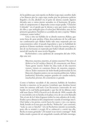 FIN DE UN MUNDO




                  de las palabras que más repetía era Koliot (capa roja), nombre dado
                  a los blancos por las capas rojas usadas por los primeros policías
                  llegados a la isla. ¡Koliot! era el grito de alarma cuando alguien
                  divisaba uno o varios jinetes armados en el horizonte. Al grito,
                  todo el campamento se dispersaba como mejor podía. “Chancho
                  Colorado” era el apodo que le dieron a uno que mató a muchos
                  de ellos, y que trabajaba para el señor José Menéndez, uno de los
                  primeros ganaderos.También se acordaba de otro y repetía:“Malos
                  cristianos, matar indios”.
                         Una y otra vez hablaba de su abuelo materno, Alaken, que
                  tenía fama de gran profeta. Otros descendientes de los selk’nam
                  me conﬁrmaron que Alaken había sido muy respetado por sus
                  conocimientos sobre el pasado legendario y por su habilidad de
                  predecir el futuro mediante visiones.Ya viejo, fue muerto, junto a
                  dos de sus hermanos en represalia por haber robado utensilios de
                  metal del rancho de unos recién llegados.
                         Reﬁriéndose a una epidemia de sarampión del año 1924,
                  dijo una vez:

                         Muertos, muertos, muertos. ¿Cuántos muertos? No sirve el
                         Koliot-xo’on [el médico blanco]. El cementerio está lleno.
                         Tanta gente murió. Todos los días; todo el día muertos
                         vienen, vienen en camiones llenos de muertos, mujeres,
                         chicos.Todos murieron de koliot-kwaki [enfermedad de los
                         blancos]; chiquitos juntos con sus mamás, pobrecitos. Sufren
                         [sufrieron]. Señoritas, mujeres grandes no casadas todavía,
                         muchachos jóvenes. El cementerio es grande.

                  Como si hubiese sucedido el día anterior, hablaba de hombres
                  heridos o muertos en las guerras (combates que duraban horas)
                  entre los mismos selk’nam. Con frecuencia conversaba de una
                  batalla en la cual había participado y que fue de las últimas entre
                  selk’man (hacia 1903). Ocurrió en la década de 1890, cuando ella
                  se encontraba con su familia en la playa cerca de un cerro llamado
                  Teis, al este de la Caleta Irigoyen (sobre la costa atlántica de la isla).
                  Estaba a poca distancia del campamento cuando el enemigo atacó.
                  Oyó ladrar a los perros, corrió hacia los suyos y vio a su esposo,
                  Anik, herido en la sien por una ﬂecha.“Pobrecito”, me comentó,
                  “toda su cara se hinchó”. Un tal Ascherton intentó secuestrarla,
                  pero ella se resistió y escapó. El se enfureció y corrió tras ella,
                  ﬂecha en mano, gritando:“¡Te mataré si no vienes conmigo!” Anik
                  había estado a punto de ser aniquilado cuando, del lado enemigo,


34
 