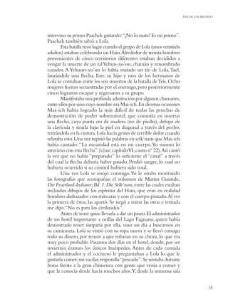 FIN DE UN MUNDO




intervino su primo Paachek gritando:“¡No lo mate! Es mi primo”.
Paachek también salvó a Lola.
       Esta batalla tuvo lugar cuando el grupo de Lola (unos veintiséis
adultos) estaban celebrando un Hain.Alrededor de treinta hombres
provenientes de cinco territorios diferentes estaban decididos a
vengar la muerte de un tal Yehun-xo’on, chamán y renombrado
cazador. A Yehuun-xo’on lo había matado un tío de Lola, Tael,
lanzándole una ﬂecha. Este, su hijo y uno de los hermanos de
Lola se contaban entre los seis muertos de la batalla de Teis. Ocho
mujeres fueron secuestradas por el enemigo, pero posteriormente
cinco lograron escapar y regresaron a su grupo.
       Manifestaba una profunda admiración por algunos chamanes,
entre ellos por uno cuyo nombre era Mai-ich. En diversas ocasiones
Mai-ich había logrado la más difícil de todas las pruebas de
demostración de poder sobrenatural, que consistía en insertar
una ﬂecha, cuya punta era de madera (no de piedra), debajo de
la clavícula y tirarla bajo la piel en diagonal a través del pecho,
retirándola en la cintura. Lola hacía gestos de terrible dolor cuando
relataba esto. Una vez repitió las palabras en selk’nam que Mai-ich
había cantado: “La oscuridad está en mi cuerpo. Yo mismo lo
atravieso con esta ﬂecha” (véase capítuloVI, canto nº 22).Así cantó
la vez que no había “preparado” lo suﬁciente el “canal” a través
del cual la ﬂecha debería haber pasado. Perdió sangre, lo cual no
hubiera ocurrido si su control hubiera sido total.
       Una vez Lola se enojó conmigo. Yo le estaba mostrando
las fotografías que acompañan el volumen de Martin Gusinde,
Die Feuerland-Indianer; Bd. 1: Die Selk’nam, entre las cuales estaban
incluidos dibujos de los espíritus del Hain, que eran en realidad
hombres disfrazados con máscaras y con el cuerpo pintado. Al ver
la primera de éstas, las apartó. Se negó a mirar las otras e irritada
me dijo: “No es para los civilizados”.
       Antes de irme quise llevarla a dar un paseo. El administrador
de un hotel importante a orillas del Lago Fagnano, quien había
demostrado tener simpatía por ella, vino un día a buscarnos en
su camioneta. Lola se vistió con su ropa nueva y se llevó consigo
todo su dinero, por temor a que robaran en su choza, lo que era
muy poco probable. Pasamos dos días en el hotel, donde, por ser
invierno, éramos los únicos huéspedes. Antes de cada comida
el administrador y el cocinero le preguntaban a Lola lo que le
gustaría comer; sin vacilar, respondía “pescado”. Se sentaba durante
horas frente a la gran chimenea con gente que venía a comer y
que la conocía desde hacía muchos años.Y, desde la inmensa sala


                                                                                      35
 