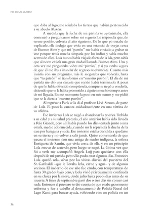 FIN DE UN MUNDO




                  que daba al lago, me señalaba las tierras que habían pertenecido
                  a su abuelo Alaken.
                          A medida que la fecha de mi partida se aproximaba, ella
                  comenzó a preguntarme sobre mi regreso. Le respondía que, de
                  serme posible, volvería al año siguiente. De lo que yo trataba de
                  explicarle, ella dedujo que vivía en una estancia de ovejas cerca
                  de Buenos Aires y que mi “patrón” me había enviado a grabar su
                  voz porque tenía mucha simpatía por los indios y sabía mucho
                  acerca de ellos. Lola nunca había viajado fuera de la isla, pero sabía
                  que al norte existía una gran ciudad llamada Buenos Aires. Una y
                  otra vez me preguntaba sobre mi “patrón”, y si yo estaba segura
                  de que él me iba a mandar de regreso nuevamente. Cuanto más
                  insistía con sus preguntas, más le aseguraba que volvería, hasta
                  que “tu patrón” se transformó en “nuestro patrón”. El día de mi
                  partida me dio una canasta que recién había terminado. A pesar
                  de que le había ofrecido comprársela, siempre se negó a venderla,
                  diciendo que se la había prometido a alguien mucho tiempo antes
                  de mi llegada. En ese momento la puso en mis manos y me pidió
                  que se la diera a “nuestro patrón”.
                          Al regresar a París se la di al profesor Lévi-Strauss, de parte
                  de Lola. El puso la canasta cuidadosamente en una vitrina de
                  su oﬁcina.
                          Ese invierno Lola se negó a abandonar la reserva. Debido
                  a su edad y a su salud precaria, el año anterior había sido llevada
                  a Río Grande, pero allí había pasado los días sentada junto a una
                  estufa, medio adormecida, cuando no la reprendía la dueña de la
                  casa por haragana y sucia. Ese invierno estaba decidida a quedarse
                  en su tierra y no volver a salir jamás. Quise convencerla de que
                  pasara el invierno con una amiga de madre indígena, la señora
                  Enriqueta de Santín, que vivía cerca de ella, y en un principio
                  Lola estuvo de acuerdo, pero luego se negó. La última vez que
                  fui a verla me acompañó Angela Loij para quedarse con ella
                  después de mi partida, pero sólo pudo estar algunos días. Entonces
                  Lola quedó sola, salvo por las visitas diarias del puestero del
                  Sr. Garibaldi –que le llevaba leña, carne y agua– y de algunos
                  vecinos. El invierno de ese año fue crudo, con temperaturas de
                  hasta 30 grados bajo cero, y Lola vivió prácticamente conﬁnada
                  en su choza por la nieve, desde julio hasta pocos días antes de su
                  muerte. A ﬁnes de septiembre pasó dos o tres días sin comer casi
                  nada. Entonces el puestero se dio cuenta de que estaba gravemente
                  enferma y fue a caballo al destacamento de Policía Rural del
                  Lago Kami para buscar ayuda, volviendo con un policía en un


36
 