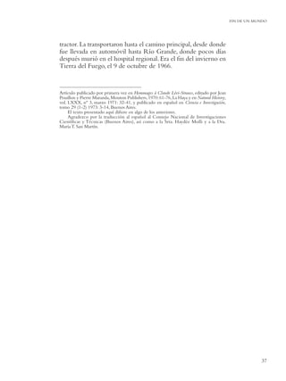 FIN DE UN MUNDO




tractor. La transportaron hasta el camino principal, desde donde
fue llevada en automóvil hasta Río Grande, donde pocos días
después murió en el hospital regional. Era el ﬁn del invierno en
Tierra del Fuego, el 9 de octubre de 1966.


Artículo publicado por primera vez en Hommages à Claude Lévi-Strauss, editado por Jean
Pouillon y Pierre Maranda, Mouton Publishers, 1970: 61-76, La Haya y en Natural History,
vol. LXXX, nº 3, marzo 1971: 32-41, y publicado en español en Ciencia e Investigación,
tomo 29 (1-2) 1973: 3-14, Buenos Aires.
     El texto presentado aquí diﬁere en algo de los anteriores.
     Agradezco por la traducción al español al Consejo Nacional de Investigaciones
Cientíﬁcas y Técnicas (Buenos Aires), así como a la Srta. Haydée Molli y a la Dra.
María T. San Martín.




                                                                                                       37
 