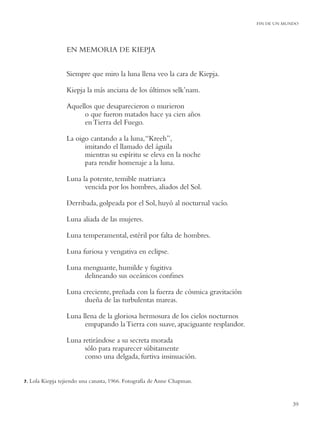 FIN DE UN MUNDO




                    EN MEMORIA DE KIEPJA


                    Siempre que miro la luna llena veo la cara de Kiepja.

                    Kiepja la más anciana de los últimos selk’nam.

                    Aquellos que desaparecieron o murieron
                         o que fueron matados hace ya cien años
                         en Tierra del Fuego.

                    La oigo cantando a la luna, “Kreeh”,
                          imitando el llamado del águila
                          mientras su espíritu se eleva en la noche
                          para rendir homenaje a la luna.

                    Luna la potente, temible matriarca
                          vencida por los hombres, aliados del Sol.

                    Derribada, golpeada por el Sol, huyó al nocturnal vacío.

                    Luna aliada de las mujeres.

                    Luna temperamental, estéril por falta de hombres.

                    Luna furiosa y vengativa en eclipse.

                    Luna menguante, humilde y fugitiva
                         delineando sus oceánicos conﬁnes

                    Luna creciente, preñada con la fuerza de cósmica gravitación
                          dueña de las turbulentas mareas.

                    Luna llena de la gloriosa hermosura de los cielos nocturnos
                          empapando la Tierra con suave, apaciguante resplandor.

                    Luna retirándose a su secreta morada
                          sólo para reaparecer súbitamente
                          como una delgada, furtiva insinuación.


7.   Lola Kiepja tejiendo una canasta, 1966. Fotografía de Anne Chapman.


                                                                                               39
 